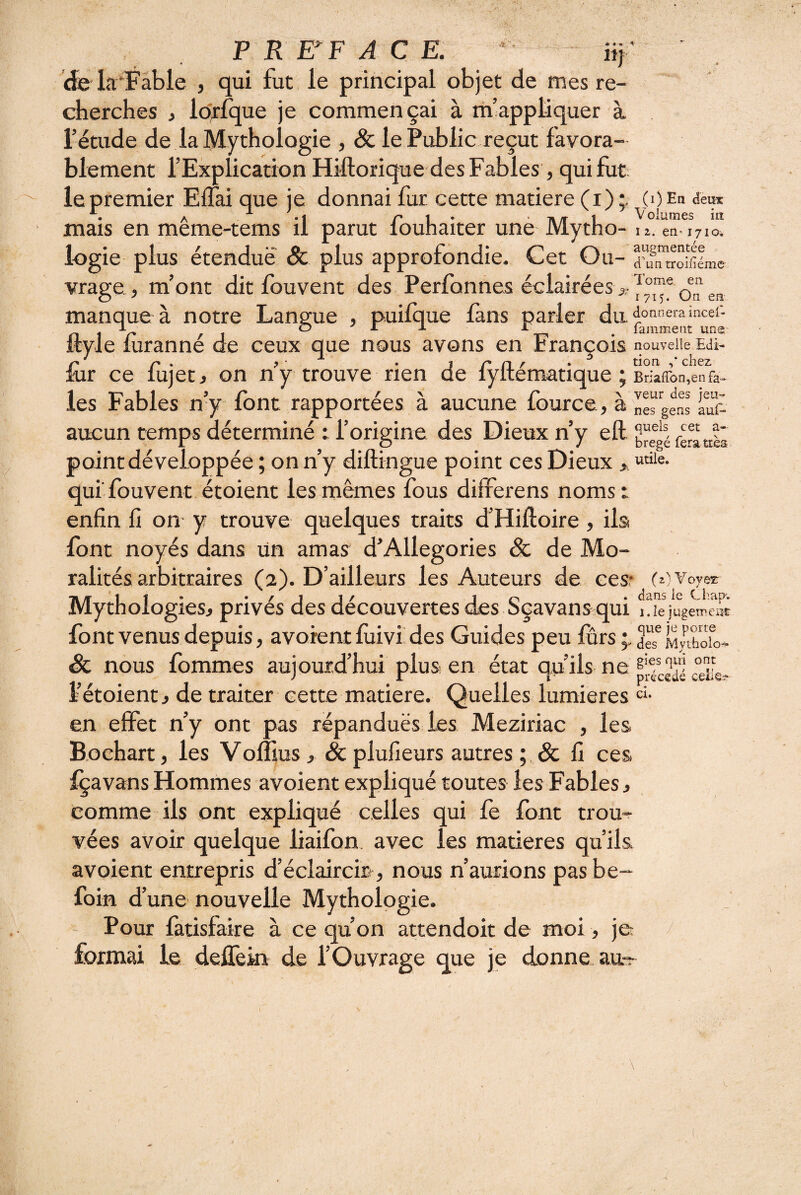 f Tome en 1715. On en era incef- ent une. P R EFFACE. 11} de la‘Fable , qui fut le principal objet de mes re¬ cherches ^ lorfque je commençai à m’appliquer à. l’étude de la Mythologie , & le Public reçut favora¬ blement l’Explication Hiftorique des Fables, qui fut le premier Effai que je donnai fur cette matière (i) (O Eh deux ^ . j r 1 • ■ T» /r 1 ^ olumes ia mais en meme-tems il parut louhaiter une Mytho- n. en-171a. logie plus étendue Sc plus approfondie. Cet Ou- aSroifîlme vrage , m’ont dit fouvent des Perfonnes éclairées manque à notre Langue , puifque fans parler ftyle fùranné de ceux que nous avons en François nouvelle Edi- A». . j/’n/' • ^ chez iur ce lujecj on ny trouve rien de lyltematique ; Bnafron,en fa- les Fables n’y font rapportées à aucune fource, à ne^gS îuf- aucun temps déterminé : l’origine des Dieux n’y eft ferattli point développée ; on n’y diftingue point ces Dieux > qui fouvent étoient les mêmes fous differens noms : enfin fi on y trouve quelques traits d’Hiftoire , ilsi font noyés dans un amas d’Allégories & de Mo¬ ralités arbitraires (2). D’ailleurs les Auteurs de cesr (c voyer Mythologies, privés des découvertes des Sçavans qui i.îe jugemciW font venus depuis, avorent fiiivi. des Guides peu furs Mvtfaol précédé ceiie.? Sc nous fbmmes aujourd’hui plus en état qu’ils ne l’étoient j de traiter cette matière. Quelles lumières “ en effet n’y ont pas répanduës les Meziriac , les Bochart, les Voflius, Sc plufieurs autres ; , & fi ces Içavans Hommes avoient expliqué toutes les Fables j comme ils ont expliqué celles qui fe font trou¬ vées avoir quelque liaifon. avec les matières qu’ils avoient entrepris d’éclaircm, nous n’aurions pasbe- foin d’une nouvelle Mythologie. Pour fatisfaire à ce qu’on attendoit de moi, je formai le deffein de l’Ouvrage que je donne^^au- /