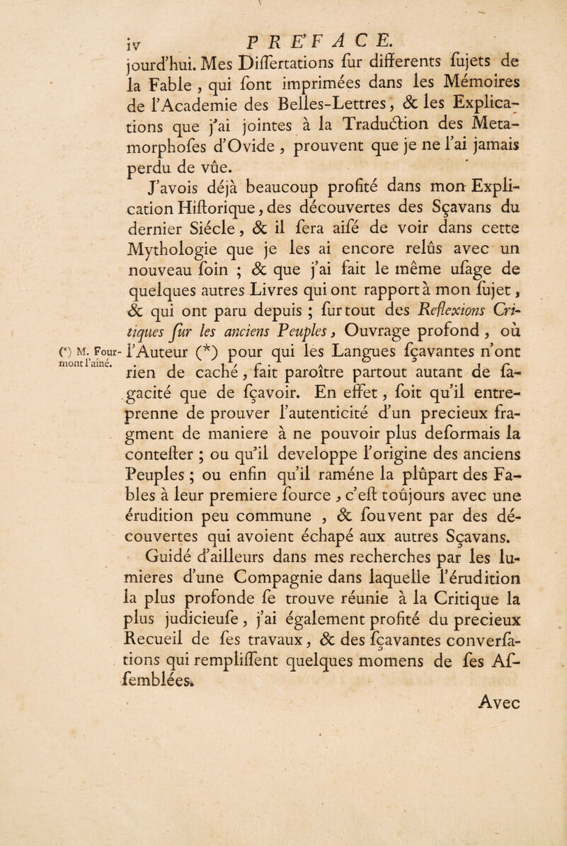 jourd’hui. Mes Differtations fur differents fujets de la Fable , qui font imprimées dans les Mémoires de l’Academie des Belles-Lettres, & les Explica¬ tions que fai jointes à la Traduélion des Meta- morphofes d’Ovide , prouvent que je ne l’ai jamais perdu de vûe. J’avois déjà beaucoup profité dans mon Expli¬ cation Hiftorique, des découvertes des Sçavans du dernier Siècle, Sc il fera aifé de voir dans cette Mythologie que je les ai encore relus avec un nouveau foin ; & que j’ai fait le même ulàge de quelques autres Livres qui ont rapport à mon lùjet, Sc qui ont paru depuis ; lurtout des Réflexions Cri¬ tiques fur les anciens Peuples, Ouvrage profond, où C) M. Four-l’Auteur (*) pour qui les Langues fçavantes n’ont mont l’aîné. . . i/r- a ^ ir* rien de cache, tait paroitre partout autant de la- gacité que de fçavoir. En effet, foit qu’il entre¬ prenne de prouver l’autenticité d’un précieux fra¬ gment de maniéré à ne pouvoir plus déformais la contefter ; ou qu’il développe l’origine des anciens Peuples ; ou enfin qu’il ramène la plupart des Fa¬ bles à leur première fource j c’eft toujours avec une érudition peu commune , Sc fou vent par des dé¬ couvertes qui avoient échapé aux autres Sçavans. ■ Guidé d’ailleurs dans mes recherches par les lu¬ mières d’une Compagnie dans laquelle l’érudition la plus profonde fe trouve réunie à la Critique la plus judicieufe, j’ai également profité du précieux Recueil de fes travaux, Sc des fçavantes converfà- dons qui rempliffent quelques momens de fes Af- femblées. Avec