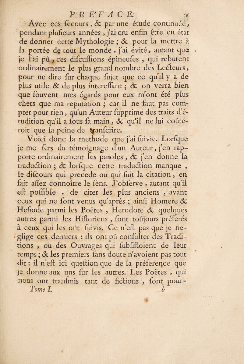 Àvec 'Ces fecours , & par une étude continuée ^ pendant plufieurs années, j’ai cru enfin être en état de donner cette Mythologie ; & pour la mettre à la portée de tout le monde > j’ai évité, autant que je l’ai pû, ces difcuflîons épineufes , qui rebutent ordinairement le plus grand nombre des Leéieurs, pour ne dire liir chaque lujet que ce qu’il y a de plus utile & de plus interelTant ; & on verra bien que iouvent mes égards pour eux m’ont été plus chers que ma réputation ; car il ne faut pas com¬ pter pour rien, qu’un Auteur lùpprime des traits d’é¬ rudition qu’il a fous la main, Sc quhl ne lui coûte- roit que la peine de ^anfcrire. Voici donc la méthode que j’ai lùivie. Lorlque je me fers du témoignage d’un Auteur, j’en rap¬ porte ordinairement les paroles, & j’en donne la traduélion ; Sc lorfque cette traduélion manque , le dilcours qui précédé ou qui luit la citation, en fait affez connoître le fens. J^obferve j autant qu’il eft poflîble J de citer les plus anciens , avant ceux qui ne font venus qu’après ; ainfî Homere Sc Hefiode parmi les Poètes , Hérodote Sc quelques autres parmi les Hiftoriens , font toûjours préférés à ceux qui les ont fuivis. Ce n’eft pas que je né¬ gligé ces derniers : ils ont pû conlùlter des Tradi¬ tions , ou des Ouvrages qui fubhftoient de leur temps ; Sc les premiers fans doute n’avoient pas tout dit : il n’eft ici queftion que de la préférence que je donne aux uns fur les autres. Les Poètes , qui nous ont tranfmis tant de hélions , font pour- Tome I, b