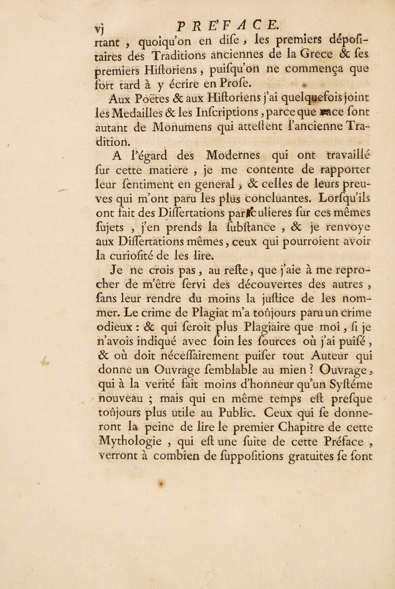 nant , quoiqu’on en dife , les premiers dépofi- taires des Traditions anciennes de la Grece & fes premiei-s Hiftoriens, puifqu’on ne commença que fort tard à y écrire en Frôle. Aux Poètes & aux Hiftoriens j’ai quelquefois joint les Médaillés & les Infcriptions, parce que imce font autant de Mohumens qui attellent rancienne Tra¬ dition. A l’égard des Modernes qui ont travaillé lur cette matière , je me contente de rapporter leur fentiment en generàl > & celles de leurs preu¬ ves qui m’ont paru les plus concluantes. Lorfqu’iis ont fait des Diflertations parl^ulieres liir ces mêmes lujets , j’en prends la lubftance , Sc je renvoya aux Dilîert'àtions mêmes, ceux qui pourroient avoir la curiolîté de les lire. Je ne crois pas, au refte j que j’aie à me repro¬ cher de m’être fervi des découvertes des autres , lans leur rendre du moins la juftice de les nom¬ mer. Le crime de Plagiat m’a toujours paru un crime 6c où doit nécelTairement puifer tout Auteur qui donne un Ouvrage femblable au mien \ Ouvrage qui à la vérité fait moins d’honneur qu’un Syftéme nouveau ; mais qui en même temps eft prefque toujours plus utile au Public. Ceux qui fe donne¬ ront la peine de lire le premier Chapitre de cette Mythologie , qui eft une fuite de cette Préface , verront à combien de fùppofitions gratuites fe font odieux : & qui feroit plus Plagiaire que môi, lî n’avois indiqué avec foin les fources où j’ai puift