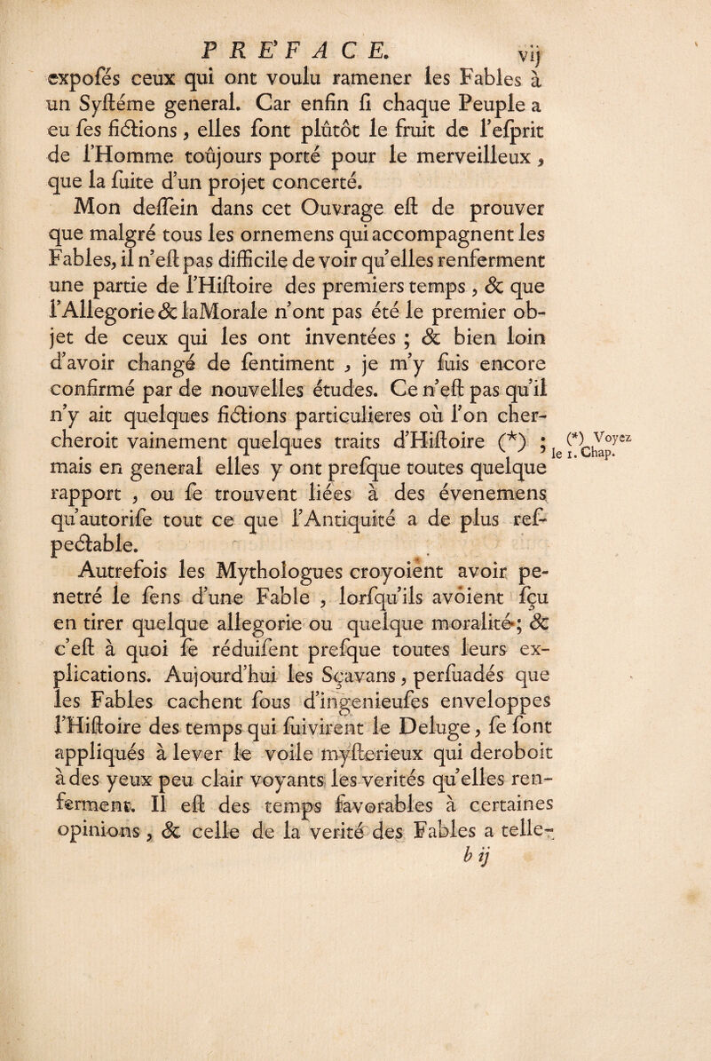 VI) expofés ceux qui ont voulu ramener les Fables à un Syftéme general. Car enfin fi chaque Peuple a eu fes fiélions, elles font plutôt le fruit de refprit de l’Homme toujours porté pour le merveilleux, que la fuite d’un projet concerté. Mon delTein dans cet Ouvrage eft de prouver que malgré tous les ornemens qui accompagnent les Fables, il n’eft pas difficile de voir qu elles renferment une partie de l’Hiftoire des premiers temps , Sc que rAllegorie& laMorale n’ont pas été le premier ob¬ jet de ceux qui les ont inventées ; & bien loin d’avoir changé de fentiment , je m’y fiiis encore confirmé par de nouvelles études. Ce n eft pas qu’il n’y ait quelques fiélions particulières où l’on cher- cheroit vainement quelques traits d’Hiftoire (*) ; mais en general elles y ont prelque toutes quelque rapport , ou fe trouvent liées à des évenemens. qu’autorife tout ce que rAntiquké a de plus ref- peélable. Autrefois les Mythologues croyoiènt avoir pé¬ nétré le fens d’une Fable , lorfqu’ils avôient Içu en tirer quelque allegoric' ou quelque moralité«; âc c’eft à quoi fè réduifent prelque toutes leurs ex¬ plications. Aujourd’hui les Sçavans, perfuadés que les Fables cachent fous d’ingenieufes enveloppes l’Hiftoire des temps qui lùivirent le Deluge, fe font appliqués à lever le voile myfterieux qui deroboit à des yeux peu clair voyants les-verités quelles ren¬ ferment. Il eft des temps favorables à certaines opinions , & celle de la vérité des. Fables a telle- bij