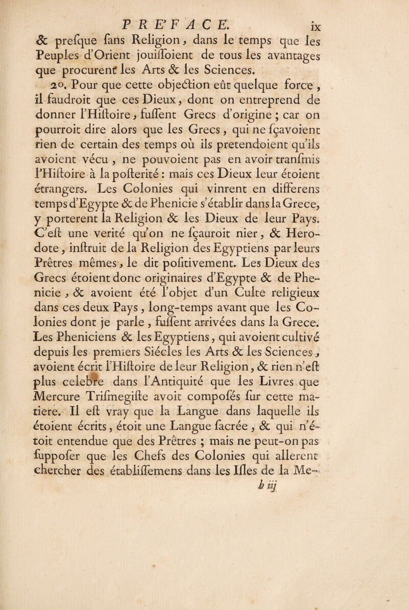 êc prefque fans Religion, dans le temps que les Peuples d’Orient jouilToient de tous les avantages que procurent les Arts & les Sciences. 20. Pour que cette objeélion eût quelque force , il faudroit que ces Dieux, dont on entreprend de donner THiftoire, fulfent Grecs d’origine ; car on pourroit dire alors que les Grecs, qui ne fçavoient rien de certain des temps où ils pretendoient qu’ils avoient vécu , ne pouvoient pas en avoir tranfmis l’Hiftoire à lapofterité : mais ces Dieux leur étoient étrangers. Les Colonies qui vinrent en differens temps d’Egypte & de Phenicie s’établir dans la Grece, y portèrent la Religion & les Dieux de leur Pays. C’eft une vérité qùon ne fcauroit nier, & Héro¬ dote, inftruit delà Religion des Egyptiens parleurs Prêtres mêmes, le dit polltivement. Les Dieux des Grecs étoient donc originaires d’Egypte & de Phe¬ nicie , & avoient été l’objet d’un Culte religieux dans ces deux Pays, long-temps avant que les Co¬ lonies dont je parle , fuffent arrivées dans la Grece. Les Phéniciens & les Egyptiens, qui avoient cultivé depuis les premiers Siècles les Arts & les Sciences, avoient écrit l’Hiftoire de leur Religion, Sc rien ifefl: plus célébré dans l’Antiquité ■ que les Livres que Mercure Trifmegifte avoit compofés lùr cette ma¬ tière. Il efl; vray que la Langue dans laquelle ils étoient écrits, étoit une Langue facrée , & qui n é- toit entendue que des Prêtres ; mais ne peut-on pas fuppofer que les Chefs des Colonies qui allèrent chercher des étabiilTemens dans les Mes de la Me- h iij