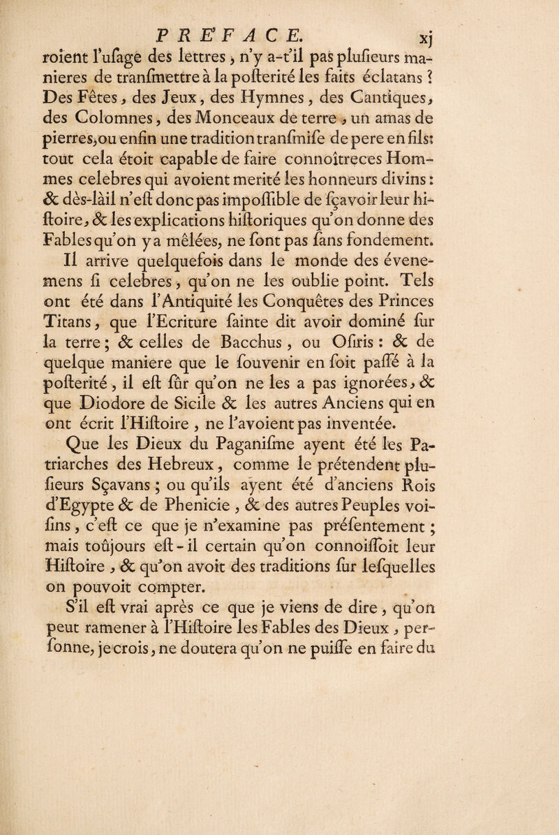 PREFACE, xj roieflt lufage des lettres > n’y a-t’il pasplufieurs ma¬ niérés de trànlmettre à la pofterité les faits éclatans î Des Fêtes, des Jeux, des Hymnes, des Cantiques, des Colomnes, des Monceaux de terre , un amas de pierres>ou enfin une tradition tranfmife de pere en fils; tout cela étoit capable de faire connoîtreces Hom¬ mes célébrés qui avoient mérité les honneurs divins : Sc dès-làil n’eft donc pas impoflible de Iça voir leur hi- ftoire, & les explications hiftoriques qu’on donne des Fables qu’on y a mêlées, ne font pas fans fondement. Il arrive quelquefois dans le monde des évene- mens fi célébrés , qu’on ne les oublie point. Tels ont été dans l’Antiquité les Conquêtes des Princes Titans, que l’Ecriture fainte dit avoir dominé fur la terre ; Sc celles de Bacchus, ou Ofiris : Sc de quelque maniéré que le fouvenir en foit paffé à la pofterité , il eft fur qu’ôn ne les a pas ignorées, & que Diodore de Sicile êc les autres Anciens qui en ont écrit l’Hiftoire , ne Pavoient pas inventée. Que les Dieux du Paganifme ayent été les Pa¬ triarches des Hebreux, comme le prétendent plu- fieurs Sçavans ; ou qu’ils ayent été d’anciens Rois d’Egypte & de Phenicie , & des autres Peuples voi- fîns, c’eft ce que je n’examine pas préfentement ; mais toujours eft-il certain qu’on connoifToit leur Hiftoire , & qu’on avoit des traditions fiir lefquelles on pouvoit compter. S’il eft vrai après ce que je viens de dire, qu’on peut ramener à l’Hiftoire les Fables des Dieux, per- fonne, jecrois, ne doutera qu’on ne puifte en faire du