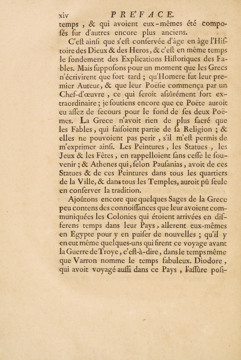 temps , Sc qui avoient eux-mêmes été compo- fés fur d’autres encore plus anciens. C’eft ainü que s’eft confervée d’âge en âge l’Hif- toire des Dieux & des Héros, & c’eft en même temps le fondement des Explications Hiftoriques des Fa¬ bles. Maisftippofons pour un moment que les Grecs n’écrivirent que fort tard ; qu’Homere fut leur pre¬ mier Auteur, & que leur Poëfie commença par un Chef-d’œuvre, ce qui feroit afsûrément fort ex¬ traordinaire; jefoutiens encore que ce Poète auroic eu aftez de fêcours pour le fond de fes deux Poè¬ mes. La Grece n’avoir rien de plus facré que les Fables, qui faifoient partie de fa Religion ; Sc elles ne pouvoient pas périr , s’il m’eft permis de m’exprimer ainfi. Les Peintures, les Statues , les Jeux Sc les Fêtes, en rappelloient fans cefle le fou- venir ; Sc Athènes qui, félon Paufànias, avoit de ces Statues Sc de ces Peintures dans tous les quartiers, de la Ville, Sc dans tous les Temples, auroit pû feula en conferver la tradition. Ajoûtons encore que quelques Sages de la Grece peu contens des connoiflànces que leur avoient coni- muniquées les Colonies qui étoient arrivées en dif- ferens temps dans leur Pays, allèrent eux-mêmes en Egypte pour y en puifer de nouvelles ; qu’il y en eut même quelques-uns qui firent ce voyage avant la Guerre deTroye, c’eft-à-dire, dansle tempsmême queVarron nomme le temps fabuleux. Diodore, qui avoit voyagé aufli dans ce Pays , l’aflure poli-