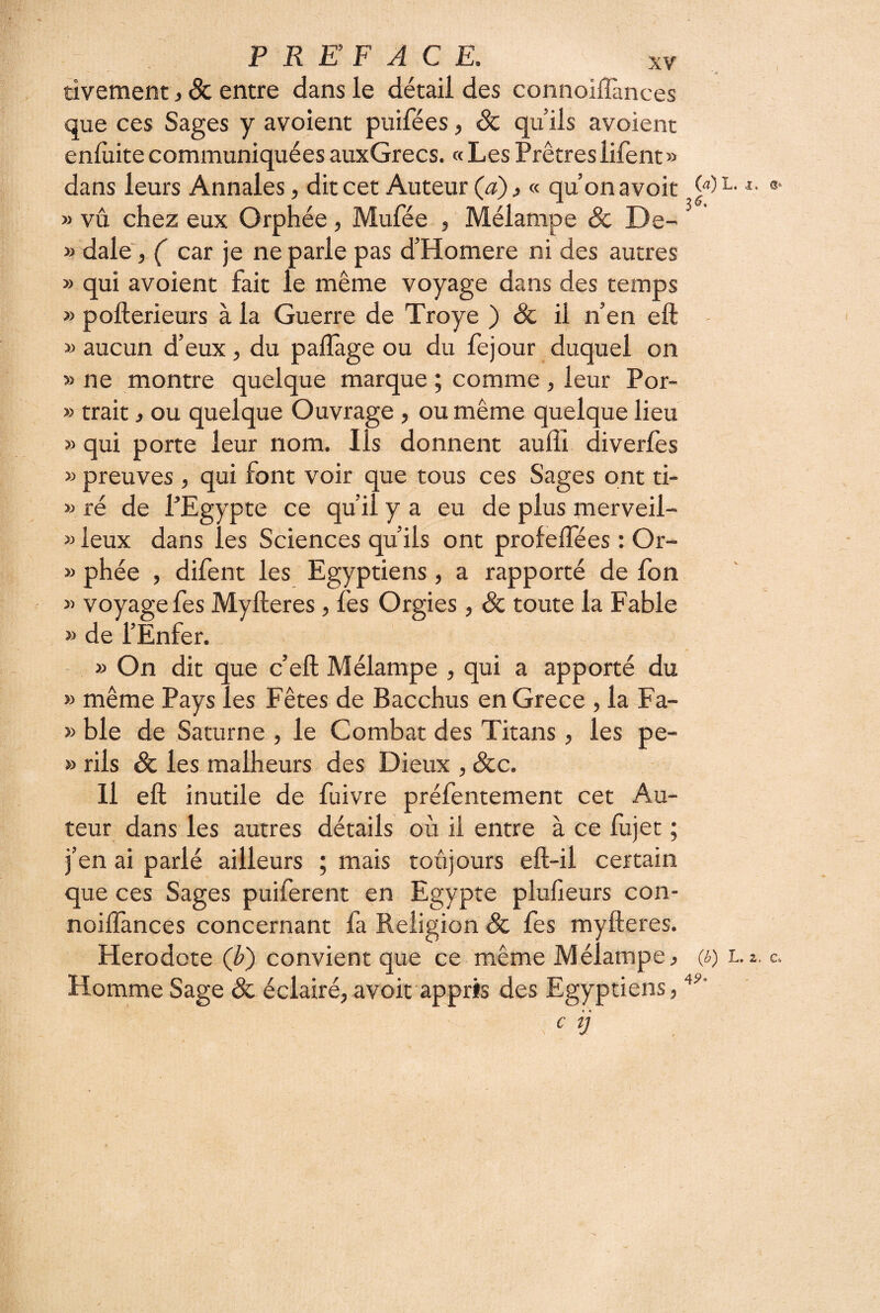 XV tivement, 8c entre dans le détail des connolflances que ces Sages y avoient puifées, Sc qu ils avoient enlùite communiquées auxGrecs. « Les Prêtres lifent» dans leurs Annales, dit cet Auteur (d), « qu’on avoit W » vu chez eux Orphée, Mufée , Mélampe Sc De- » dale', ( car je ne parle pas d’Homere ni des autres » qui avoient fait le même voyage dans des temps » pofterieurs à la Guerre de Troye ) & il n’en eft » aucun d’eux, du paflage ou du fejour duquel on » ne montre quelque marque ; comme, leur Por- » trait ^ ou quelque Ouvrage, ou même quelque lieu » qui porte leur nom. Ils donnent aufîi diverfes » preuves , qui font voir que tous ces Sages ont ti- « ré de PEgypte ce qu’il y a eu de plus merveil- » leux dans les Sciences qu’ils ont profelfées : Or- » phée , difent les Egyptiens, a rapporté de fon » voyage fes Myfteres, fes Orgies, ôc toute la Fable » de l’Enfer. » On dit que c’eft Mélampe , qui a apporté du » même Pays les Fêtes de Bacchus en Grece , la Fa- » ble de Saturne , le Combat des Titans, les pe- » rils & les malheurs des Dieux , Scc. H eft inutile de fuivre préfentement cet Au¬ teur dans les autres détails où il entre à ce fujet ; j’en ai parlé ailleurs ; mais toujours eft-il certain que ces Sages puiferent en Egypte plufieurs con- noiflances concernant fa Religion ôc fes myfteres. Hérodote (/>) convient que ce même Mélampe ^ (i) Homme Sage ôc éclairé, avoit appris des Egyptiens, c ij