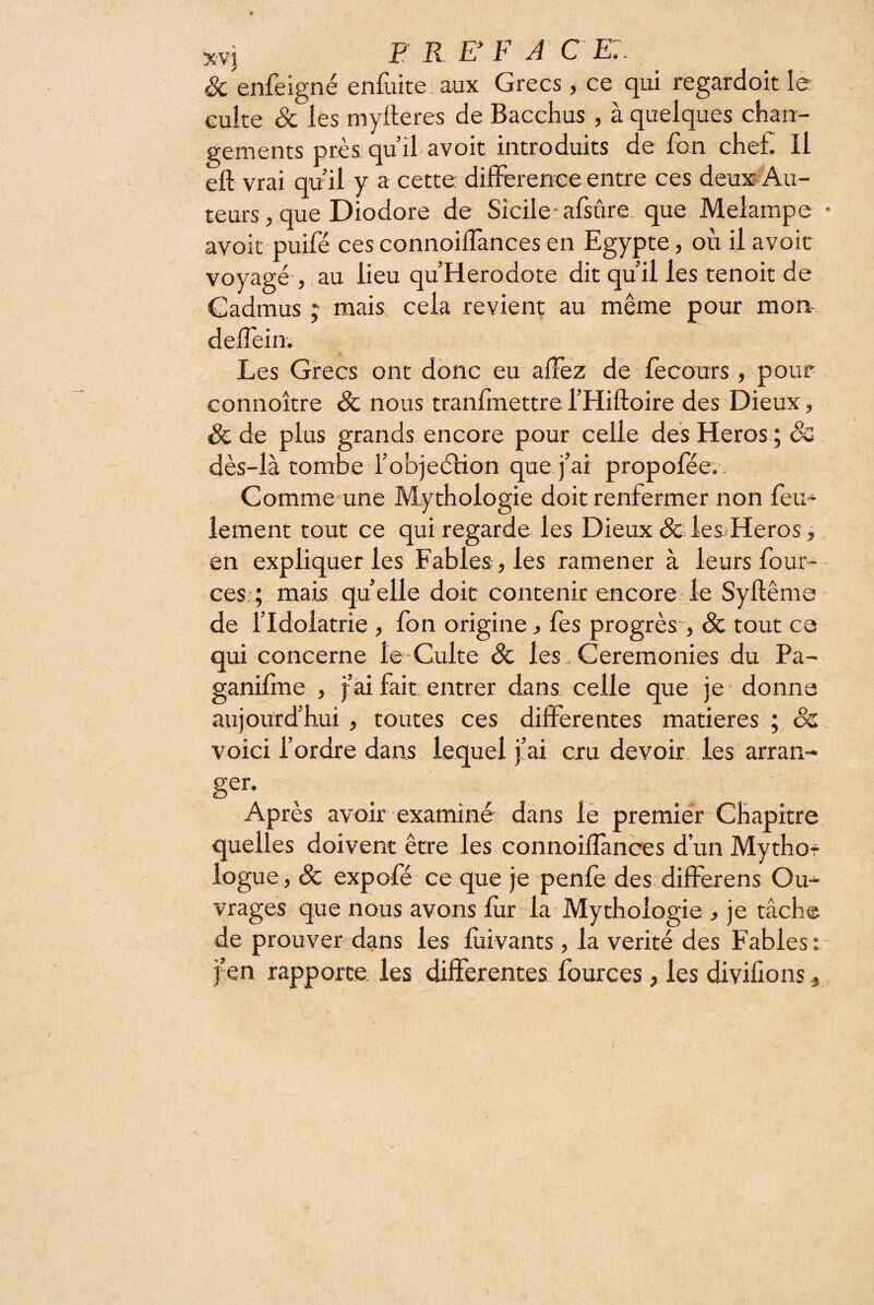 XV] BREF J ce:. Sc enfeigné eniiiite aux Grecs, ce qui regardoit le culte & les myfteres de Bacchus , à quelques chan¬ gements près qu’il avoit introduits de fon chet. Il eft vrai qu’il y a cette différence entre ces deux Au¬ teurs, que Diodore de Sicile-alsûre, que Melampe avoit puifé ces connoiffànces en Egypte, où il avoic voyagé , au lieu qu’Herodote dit qu’il les tenoit de Cadmus y mais cela revient au même pour mon- deffein. Les Grecs ont donc eu affêz dè fecours, pour connoître & nous tranfmettre l’Hiftoire des Dieux, & de plus grands encore pour celle des Héros ; & dès-là tombe i’objeélion que j’ai propoféev. Comme une Mythologie doit renfermer non feu¬ lement tout ce qui regarde les Dieux &ileX‘Heros, en expliquer les Fables , les ramener à leurs four- ces,; mais.quelle doit contenir encore le Syftême de l’Idolâtrie , fbn origine, les progrès-, & tout ca qui concerne le Culte & les. Ceremonies du Pa- ganifme , j’ai fait, entrer dans celle que je-donne aujourd’hui , toutes ces diflTerentes matières ; êz. voici l’ordre dans lequel j’ai cru devoir les arran- ger- Après avoir examiné dans iè premiér Chapitre quelles doivent être les connoiffànces d’un Mythof logue , & expofé ce que je penfe des diffèrens Ou¬ vrages que nous avons fur la Mythologie > je tâche de prouver: dans les fùivants, la vérité des Fables : j^en rapporte, les differentes fources , les divifions