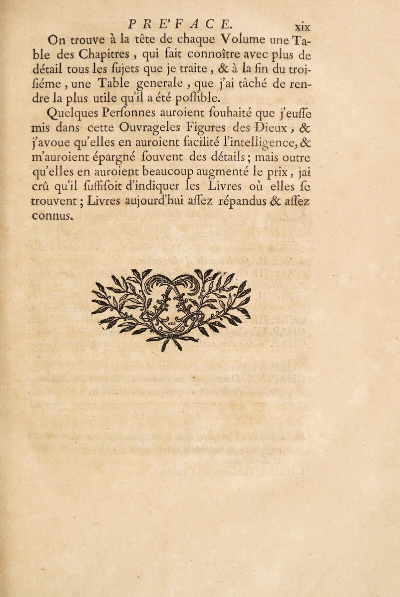 On trouve à la tête de chaque Volume une Ta¬ ble des Chapitres, qui fait connoître avec plus de détail tous les fujets que je traite, & à la fin du troi- fiéme , une Table generale , que j’ai tâché de ren¬ dre la plus utile qu’il a été poffible. Quelques Perfonnes auroient fouhaité que j’eufie mis dans cette Ouvrageles Figures des Dieux, Sc j’avoue quelles en auroient facilité l’intelligence,& m’auroient épargné fouvent des détails ; mais outre quelles en auroient beaucoup augmenté le prix, jai crû qu’il fiiffifoit d’indiquer les Livres où elles le trouvent ; Livres aujourd’hui alTez répandus & alTez connus. t