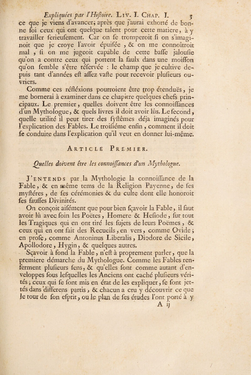 ce que je viens d’avancer^ après que j’aurai exhorté de bon¬ ne foi ceux qui ont quelque talent pour cette matière, ày travailler ferieufement. Car on fe tromperoit fi on s’imagi- noit que je croye l’avoir épuifée , & on me connoîtroit mal 5 11 on me jugeoit capable de cette baffe jaloufie qu’on a contre ceux qui portent la faulx dans une moiffoii qu’on femble s’être réfervée : le champ que je cultive de¬ puis tant d’années eft affez vafte pour recevoir plufieurs ou¬ vriers» Comme ces réfléxions pourroient être trop étenduës, je me bornerai à examiner dans ce chapitre quelques chefs prin¬ cipaux. Le premier, quelles doivent être les connoiffances d’un Mythologue 5 & quels livres il doit avoir lûs. Le fécond, quelle utilité il peut tirer des fyftêmes déjà imaginés pour l’explication des Fables. Letroifiéme enfin , comment il doit fe conduire dans rexpliçation qu’il veut en donner lui-même. Article Premier. Quelles doivent être les connoiffances d\m Mythologue. J’entends parja Mythologie la connoiffance de la Fable ^ & en même tems de la Religion Payenne, de fès myftéres , de fes cérémonies & du culte dont elle honoroit fes fauffes Divinités. On conçoit aifément que pour bien fçavoir la Fable ^ il faut avoir lu avec foin les Poètes 5 Homere & Hefiode, fur tout les Tragiques qui en ont tiré les fujets de leurs Poèmes ^ &c ceux qui en ont fait des Recueils ^ en vers 9 comme Ovide ; en profe, comme Antoninus Liberalis, Diodore de Sicile $ Apollodore ^ Hygin 5 & quelques autres. Sçavoir à fond la Fable ^ n’eft à proprement parler y que la première démarche du Mythologue. Comme les Fables ren¬ ferment plufieurs fens, & qu’elles font comme autant d’en¬ veloppes fous lefquelles les Anciens ont caché plufieurs véri¬ tés 5 ceux qui fe font mis en état de les expliquer y fe font jet¬ tes dans differens partis y ôc chacun a cru y découvrir ce que le tour de fon efprit y ou le plan de fes études l’ont porté à y ' A ij