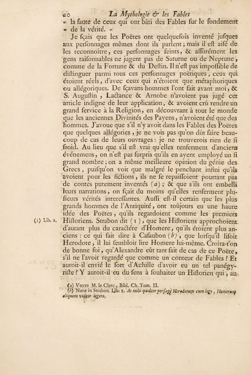 95 la faute de ceux qui ont bâti des Fables fur le fondement • » de la vérité, a:» Je fçais que les Poëtes ont quelquefors inventé jufques aux perfonnages mêmes dont ils parlent ; mais il eft aifé de les reconnoître, ces perfonnages feints^ ôc alTurément les gens raifonnables ne jugent pas de Saturne ou de Neptune 5 comme de la Fortune ôc du Deftin. Un eft pas impoffible de diftinguer parmi tous ces perfonnages poétiques, ceux qui étoient réels ^ d’avec ceux qui if étoient que métaphoriques ou allégoriques. De fçavans hommes font fait avant moi^ ÔC S. Auguftin J Laâance ôc Arnobe n’avoient pas jugé' cet article indigne de leur application, ôc avoienrcrû rendre un grand fervice à la Religion, en découvrant à tout le monde ■que les anciennes Divinités des Payens^navoient été que des hommes. J’avoue que s’il n y avoir dans les Fables des Poëtes. que quelques allégories ^ je ne vois pas qu’on dût faire beau¬ coup de cas de leurs ouvrages : je ne trouverois rien de £v froid. Au lieu que s’il eft vrai quelles renferment d’anciens événemens, on n’eft pas furpris qu’ils en ayent employé un fi grand nombre ; on a même meilleure opinion dü génie des Grecs , puifqu’on voit que malgré le penchant infini qu’ils ^voient pour les fiêtions, ils ne fe repaiffoient pourtant pas de contes purement inventés [a) ; ôc que s’ils ont embelli leurs narrations 5 on fçait du moins qu’elles renferment plu- fleurs vérités intereffantes. Auffi eft-il certain que les plus grands hommes de FAntiquité, ont toûjours eu une haute idée des Poëtes 5 qu’ils regardoient comme les premiers (i) Libo Z, Hiftoriens. Strabon dit ( i ) ^ que les Hiftoriëns approchoient- d’autant plus du caraêlére d’Homere^ qu’ils étoient plus an¬ ciens : ce qui fait dire à Cafaubon {b) , que lorfqu’il lifoit Hérodote ^ il lui fembloit lire Homere luFmême. Croira-t’on de bonne foi , qu’Alexandre eût tant fait de cas de cc'Poëte, s’il ne Favoit regardé que comme un conteur de Fables f Et auroit-il envié le fort d’Achille d’avoir eu un tel panégy- rifte ? Y auroit-il eu du fens à fouhaiter un Hiftorien qui, au, (æ) Voyez M. le Clerç, Bibl. Ch. Tom. II, {h) Notæ in Strabon. Ljb. i. Aç mihi quUmH^ndottfin am lego, HQmsrHtn 4liq}im v%Qr hgcm . %