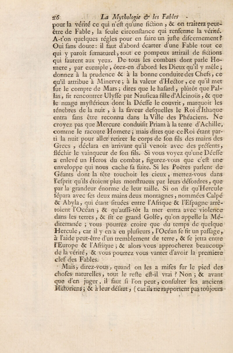 pour la vérité ce qui neft quune fiâion ^ ôc on traitera peu être de Fable, la feule circonftance qui renferme la vérité. A-t’on quelques régies pour en faire un Jufte difcernement f Oui fans doute: il faut d’abord écarter d’une Fable tout ce qui y paroît furnaturel > tout' ce pompeux attirail de fictions qui fautent aux yeux. De^ tous les combats dont parle Ho¬ mère y par exemple ^ ôtez-en d’abord les Dieux qu’il y mêle ; donnez à la prudence & à la bonne conduite des Chefs ^ ce qu’il attribue à Minerve ; à la valeur d’Heâor , ce qu’il met fur le compte de Mars ; dites que le hafard, plûtôt que Pal- îàs> fit rencontrer Ulyffe par Nauficaa fille d’Alcinoüs ^ & que ie nuage myftérieux donc la Déefle le couvrit, marquoit les îénebres de la nuit ^ à la faveur defquelles le Roi d’Ithaque entra fans être reconnu dans la Ville des Phéaciens. Ne croyez pas que Mercure conduifit Priam à la tente d’Achille/ comme le raconte Homere ; mais dites que ce Roi étant par-^- îi la nuit pour allerfretirer le corps de fon fils des mains des Grecs y déclara en arrivant qu’il venoit avec des préfents, fléchir le vainqueur de fon fils.- Si vous voyez quune Déeffe a enlevé un Héros du combat y figurez-vous que c’eft une enveloppe qui nous cache fa fuite. Si les Poètes parlent de Géants dont la tête touchoit les cieux y mettez-vous dans Fefprit qu’ils étoient plus monftrueux par leurs défordres ^ que par la grandeur énorme de leur taille. Si on dit qu’Hercule fépara avec fes deux mains deux montagnes y nommées Calpé- & Abyla y qui étant fituées entre l’Afrique & l’Efpagne arrê- toient rOcéan ) & qu’aufli-tôt la mer entra avec violence dans les terres y & fit ce grand Golfe, qu’on appelle la Mé¬ diterranée ; vous pourrez croire que du temps de quelque^ Hercule, car il y en a eu plufieurs , l’Océan fe fit un paffagey à l’aide peut-être d’un tremblement de terre, & fe jetta entre l’Europe & l’Afrique ; & alors vous approcherez beaucoup de la vérité , ôc ^vous pourrez vous vanter d’avoir la première cîef des Fables. ^ ^ Mais, direz-vous*, quand on les a mifes fur le pied des chofes^ naturelles, tout le refte eft-il vrai f Non ; & avant que d’en juger, il faut fi Ton peut, confulter les. anciens MiftbrienSj & à leur défaut; ( carils nerapportent pas toujours *