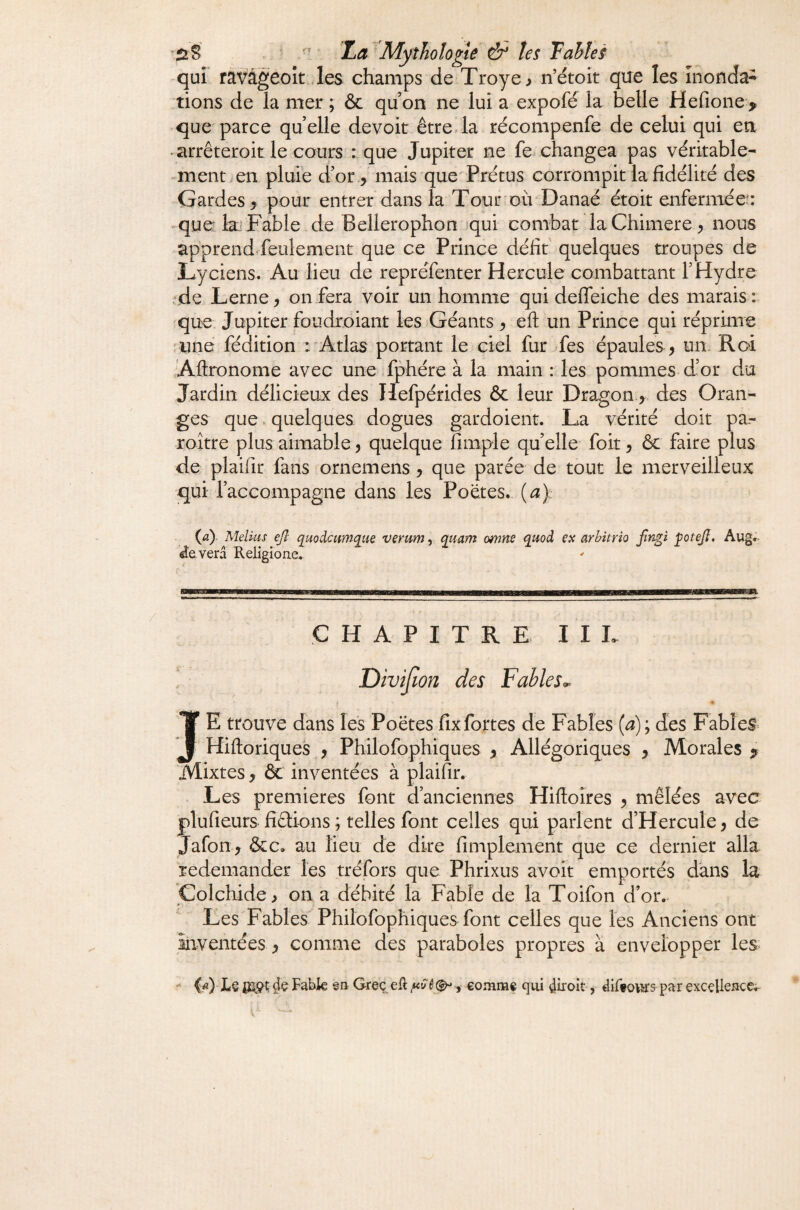 qui ravâgeoît ,les champs de Troye^ n’étoit que les inonda^ tions de la mer ; & qu on ne lui a expofé la belle Herione> que parce quelle devoir êtreda récompenfe de celui qui en . arrêteroit le cours : que Jupiter ne fe-changea pas véritable¬ ment en pluie d’or 5 mais que Prétus corrompit la fidélité des Gardes > pour entrer dans la Tour où Danaé étoit enfermée: •^que: kl Fable de Bellerophon iqui combat laChimere, nous apprend feulement que ce Prince défit quelques troupes de Lyciens. Au lieu de repréfenter Hercule combattant FHydre 'de Lerne, on fera voir un homme qui deffeiche des marais : ^que Jupiter foudroiant les Géants , eft un Prince qui réprime 'Une fédition :'Atlas portant le ciel fur Tes épaules ^ un. Roi Aftronome avec une fphére à la main : les pommes- d’or du Jardin délicieux des Hefpérides & leur Dragon.,, des Oran¬ ges que. quelques dogues gardoient. La vérité doit pa- roitre plus aimable , quelque fimple qu’elle foit, & faire plus de plaifir fans ornemens, que parée de tout le merveilleux qui l’accompagne dans les Poètes, (a): (<î) Melius ejl quodcumque verurriy quant omns quoà çx arhitrîo fngt potejl, Aug.- ^‘everâ Religione- CHAPITRE III. Divijïon des Fables^ IE trouve dans les Poètes fix fortes de Fables {a) ; des Fables? Hiftoriques , Philofophiques , Allégoriques , Morales ^ Mixtes, & inventées à plaifir. Les premières font d’anciennes Hiftoîres , mêlées avec plufieurs fidions ; telles font celles qui parlent d’Hercule, de Jafon, &c. au lieu de dire fimplement que ce dernier alla redemander les tréfors que Phrixus avoir emportés dans la Colchide, on a débité la Fable de la Toifon d’or,- Les Fables Philofophiques font celles que les Anciens ont inventées, comme des paraboles propres à envelopper les Lê Fabk en Grec «R ê, comme qui dèoit, diftpar exccUeace,