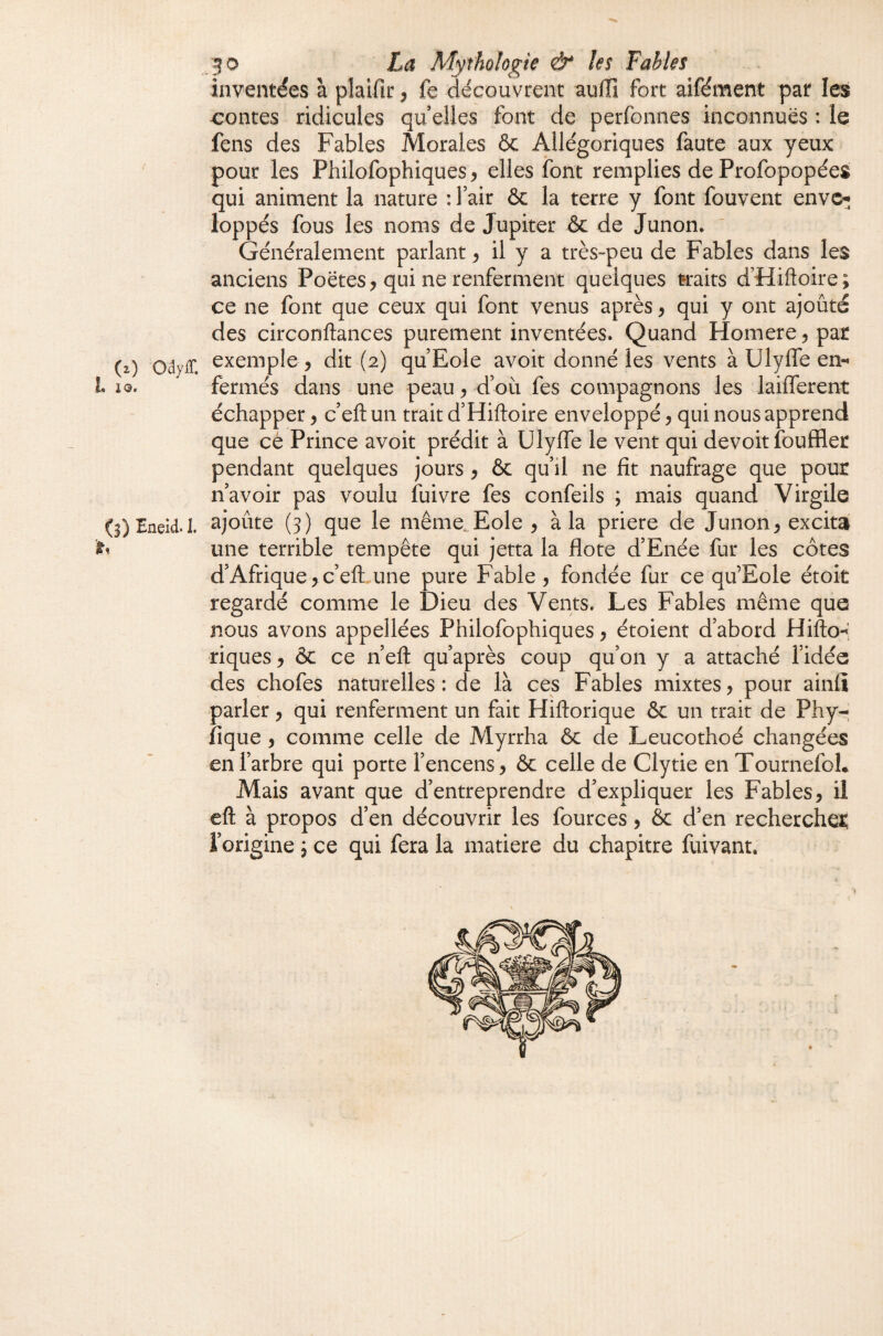 (z) OiyS. h IQ. (l) Eneid. 1, h 50 La ALythologie ô* U$ Fahhs inventées à plaifii: ^ fe découvrent aullî fort aifément pat les contes ridicules qu elles font de perfonnes inconnues : le fens des Fables Morales ôc Allégoriques faute aux yeux pour les Philofophiques y elles font remplies de Profopopées qui animent la nature : l’air & la terre y font fouvent envc-; loppés fous les noms de Jupiter ôc de Junon. Généralement parlant ^ il y a très-peu de Fables dans les anciens Poètes, qui ne renferment quelques traits d’Hiftoire; ce ne font que ceux qui font venus après, qui y ont ajoûté des circonftances purement inventées. Quand Homere, par exemple , dit (2) qu’Eole avoit donné les vents à Ulyffe en-* fermés dans une peau, d’où fes compagnons les laifferent échapper, c’eftun trait d’Hiftoire enveloppé, qui nous apprend que cé Prince avoit prédit à UlyfTe le vent qui devoir fouffler pendant quelques jours , & qu’il ne fît naufrage que pour n’avoir pas voulu fuivre fes confeils ; mais quand Virgile ajoûte (3) que le même^Eole , à la priere de Junon, excita une terrible tempête qui jetta la flote d’Enée fur les côtes d’Afrique, c’eft une pure Fable , fondée fur ce qu’Eole étoit regardé comme le Dieu des Vents. Les Fables même que nous avons appellées Philofophiques, étoient d’abord Hifto^ riques, & ce n’eft qu’après coup qu’on y a attaché l’idée des chofes naturelles : de là ces Fables mixtes, pour ainfi parler, qui renferment un fait Hiftorique & un trait de Phy- fique , comme celle de Myrrha ôc de Leucothoé changées en l’arbre qui porte l’encens, ôc celle de Clytie en TournefoL Mais avant que d’entreprendre d’expliquer les Fables, il eft à propos d’en découvrir les fources, ôc d’en rechercher: l’origine j ce qui fera la matière du chapitre fuivant.