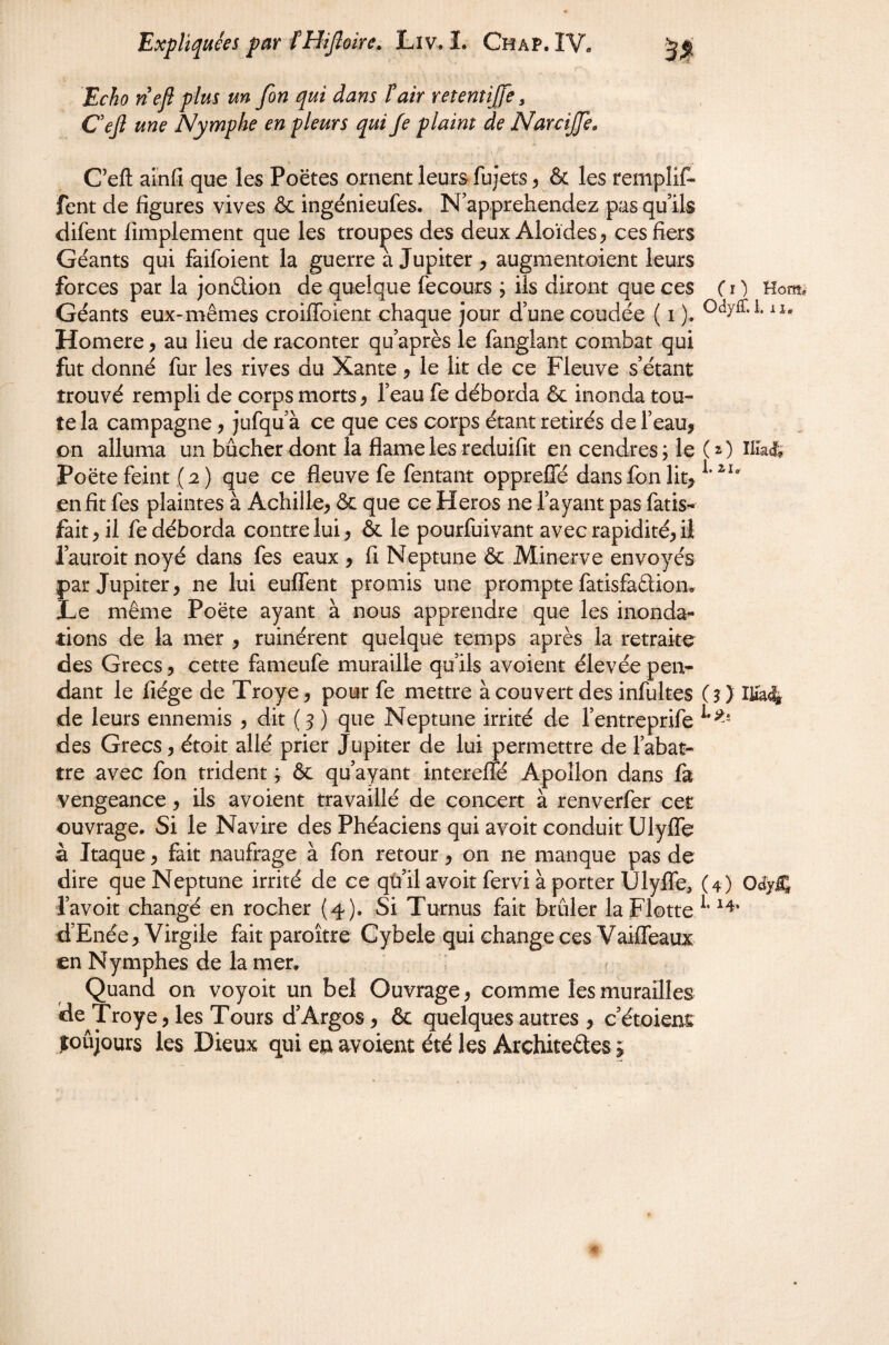 Echo nefi plus un fon qui dans fair retenîijje, Oejl une Nymphe en pleurs qui Je plaint de NarciJJe, C’eft ainfi que les Poëtes ornent leurs fujets ^ & les remplil^ fent de figures vives & ingénieufes. N’apprehendez pas qu ils difent limplement que les trouves des deux Aloïdes ^, ces fiers Géants qui faifoient la guerre a Jupiter , augmentoient leurs forces par la jonélion de quelque fecours ; iis diront que ces ( i ) Géants eux-mêmes croiffoient chaque jour d’une coudée ( i ). Homere ^ au lieu de raconter qu après le fanglant combat qui fut donné fur les rives du Xante ? le lit de ce Fleuve s’étant trouvé rempli de corps morts ^ l’eau fe déborda & inonda tou¬ te la campagne, jufqu’à ce que ces corps étant retirés de l’eau, on alluma un bûcher dont la flameles reduifit en cendres; le (a) Poëtefeint (2) que ce fleuve fe fentant oppreffé dans fon lit> en fit fes plaintes à Achille, & que ce Héros ne fayant pas fatis- fait, il fe déborda contre lui, & le pourfuivant avec rapidité, il l’auroit noyé dans fes eaux , fi Neptune & Minerve envoyés par Jupiter, ne lui euffent promis une prompte fatisfaélion. Le même Poëte ayant à nous apprendre que les inonda- lions de la mer , ruinèrent quelque temps après la retraite des Grecs, cette fameufe muraille qu’ils avoient élevée pen¬ dant le fiége de Troye, pour fe mettre àcouvert des infultes (3} de leurs ennemis , dit (3 ) que Neptune irrité de l’entreprife des Grecs, étoit allé prier Jupiter de lui permettre de l’abat¬ tre avec fon trident ; & qu’ayant intereffé Apollon dans fa vengeance, ils avoient travaillé de concert à renverfer cet ouvrage. Si le Navire des Phéaciens qui avoir conduit Ulyffe à Itaque, fait naufrage à fon retour, on ne manque pas de dire que Neptune irrité de ce qù’il avoir fervi à porter Ulyffe, (4) l’avoit changé en rocher (4), Si Turnus fait brûler la Flotte d’Enée, Virgile fait paroître Cybele qui change ces Vaiffeaux en Nymphes de la mer. Quand on voyoit un bel Ouvrage, comme les murailles de Troye, les Tours d’Argos, & quelques autres , c’étoienÊ foûjours les Dieux qui en avoient été les Architedes > Hom