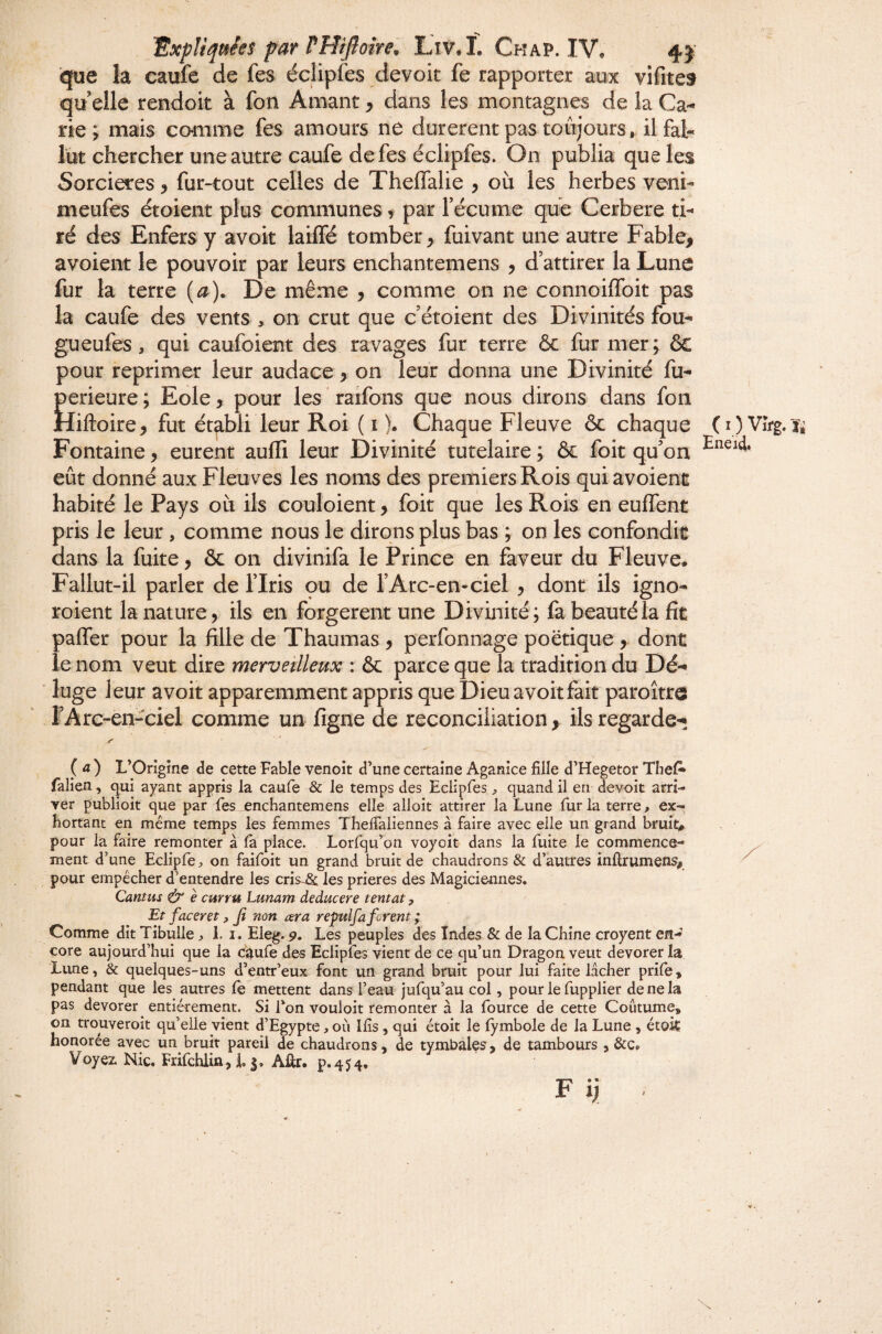 que la caufe de fes éclipfes devok fe rapporter aux vifites qu elle rendoit à fon Amant ^ dans les montagnes de la Ca¬ rie ; mais comme fes amours ne durèrent pas toujours, il fal¬ lut chercher une autre caufe de fes éclipfes. On publia que les Sorcières, fur-tout celles de Thelfalie y où les herbes veni- meufes étoient plus communes y par fécume que Cerbere ti¬ ré des Enfers y avoir lailTé tomber^ fuivant une autre Fable, avoient le pouvoir par leurs enchantemens , d’attirer la Lune fur la terre {a). De même , comme on ne connoiflbit pas la caufe des vents , on crut que c’étoient des Divinités fou- gu eufes , qui caufoient des ravages fur terre & fur mer; ôc pour reprimer leur audace, on leur donna une Divinité fu- perieure ; Eole, pour les raifons que nous dirons dans fon Hiftoire, fut établi leur Roi ( i ). Chaque Fleuve ôc chaque Fontaine, eurent auffi leur Divinité tutelaire ; & foit qu’on eût donné aux Fleuves les noms des premiers Rois qui avoient habité le Pays où ils couloient, foit que les Rois en euffent pris le leur, comme nous le dirons plus bas ; on les confondit dans la fuite, ôc on divinifa le Prince en faveur du Fleuve. Fallut-il parler de l’Iris qu de l’Arc-en-ciel y dont ils igno- roient la nature, ils en forgèrent une Divinité; fa beauté la fît paffer pour la fille de Thaumas , perfonnage poétique , dont le nom veut dire merveilleux : ôc parce que la tradition du Dé¬ luge leur avoit apparemment appris que Dieu avoitfait paroître l’Arc-en-ciel comme un ligne de réconciliation, ils regarde- Z' ( 4 ) L’Origine de cette Fable venoit d’une certaine Aganice fille d’Hegetor TbeA falien, qui ayant appris la caufe & le temps des Eclipfes quand il en devoir arri¬ ver publioit que par fes enchantemens elle alloit attirer la Lune fur la terre, ex¬ hortant en meme temps les femmes Theffaiiennes à faire avec elle un grand bruit, pour la faire remonter à fa place. Lorfqu’on voyoit dans la fuite le commence¬ ment d’une Eciipfe, on faifoit un grand bruit de chaudrons & d’autres inflrumens^ pour empêcher d’entendre les cris-Sc les prières des Magiciennes. Cantus ^ è curru Lunam deducere tentât, Et faceret y Jî non ara repulfa forent ; Comme dit Tibulie, 1.1. Eleg. p. Les peuples des Indes & de la Chine croyant en¬ core aujourd’hui que la ci$ufe des Eclipfes vient de ce qu’un Dragon veut devorer la Lune, & quelques-uns d’entr’eux font un grand bruit pour lui faite lâcher prife, pendant que les autres fè mettent dans l’eau jufqu’au col, pour le fupplier de ne la pas devorer entièrement. Si fon vouloit remonter à la fource de cette Coutume, on trouveroit qu’elle vient d’Egypte, où Ilis, qui étoit le fymbole de la Lune , étok honorée avec un bruit pareil de chaudrons, de tymbales, de tambours , &c. Voyez Nie, Frifchiiû,L|. Aûr. p.454. F n ■ ( I ) Vîi^. Ti Eneid.