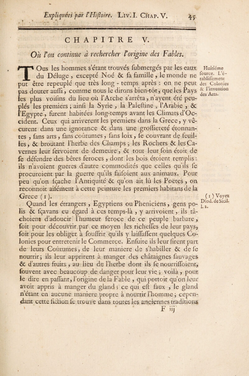 CHAPITRE y. Ou l'on continue à rechercher l'origine des Fables. TOus les hommes, s’étant trouvés fubmergés par les eaux du Déluge 5 excepté Noé & fa famille y le monde ne put être repeuplé que très long - temps après : on ne peut pas douter auffn, comme nous le dirons bien-tôt y que les Pays les plus voifins du lieu où F Arche s’arrêta, n’ayent été peu¬ plés les premiers ; ainfi la Syrie ^ la Paleftine , PArâbie , ôc l’Egypte^, furent habitées long-temps avant les Climats d’Oc- cident. Ceux qui arrivèrent les premiers dans la Grece, y vé¬ curent dans une ignorance & dans une groffiereté étonnan¬ tes y fans arts j fans coutumes, fans loix, fe couvrant de feuil¬ les, & broutant fherbe dés Champs ; les Rochers & les Ca¬ vernes leur fervoient de demeure, & tout leur foin étoit de fe défendre des bêtes feroces , dont les bois étoient remplis : ils n’avoient gueres d’autre commodités que celles qu’ils fe procuroient par la guerre qu’ils faifoient aux animaux. Pour peu qu’on fçache l’Antiquité'ôc qu’on ait lu les Poètes , on reconnoit aifément a cette peinture les premiers habitans de la ^Grece ( i ). ■ - Quand les étrangers , Egyptiens ou Phéniciens, .gens po¬ lis ôc fçavans eu égard à ces temps-là , y arrivoientils tâ- choiem? d’adoucir l’humeur ferpce de ce peuple barbare, foit pour découvrir.paf ce moyen les richeffes de leur pays, foit pour les obliger à fouffrir qu’ils y laifTaffent quelques Co¬ lonies pour entretenir le Commerce. Enfuite ils leur hrent part de' leurs Coutumes, de leur maniéré de s’habiller ôc de fe nourrir; ils leur apprirent à manger des châtaignes fauvages ôc d’autres fruits, au lieu de l’herbe dont ils fe nourriffoient, fouvent avec beaucoup de^ danger pour leur vie ; voilà, pour le dire en paflant, l’origine de la Fahle , qui portoir qu’on leur avoir appris à manger du gland j ce qui eft faux , le gland n étant en aucune maniéré propre à nourrir l’homme ; cepen¬ dant cette fiction fe trouve dans toutes les anciennes traditiom ^ ‘ ^ ' F iij Huitième fource. L’é- tablifiement des Colonies & rinventioü des Arts. ( I ) Voyez Diod.deSiciL 1. 2(«