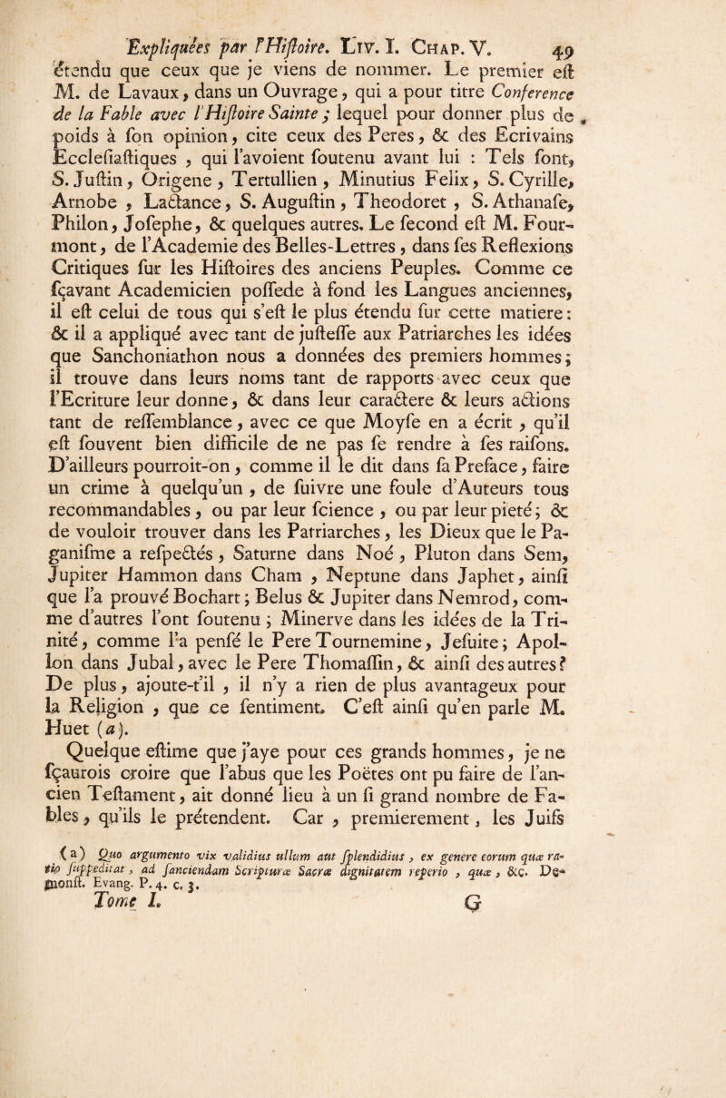 étendu que ceux que je viens de nommer. Le premier eil: M. de Lavaux, dans un Ouvrage 5 qui a pour titre Conférence de la Fable avec fHtJloire Sainte ; lequel pour donner plus de poids à fon opinion, cite ceux des Peres, ôc des Ecrivains Ecclefiâftiques , qui l’avoient foutenu avant lui : Tels font^ S. Juftin, Origene, Tertullien, Minutius Félix, S.Cyrille^ Arnobe , Laâance, S. Auguftin, Theodoret , S.Athanafe, Philon, Jofephe, & quelques autres. Le fécond eft M. Four- aiiont, de l’Academie des Belles-Lettres , dans fes Reflexions Critiques fur les Hiftoires des anciens Peuples. Comme ce fçavant Académicien polfede à fond les Langues anciennes, il eft celui de tous qui s’eft le plus étendu fur cette matière : & il a appliqué avec tant de juftefle aux Patriarches les idées que Sanchoniathon nous a données des premiers hommes ; il trouve dans leurs noms tant de rapports avec ceux que l’Ecriture leur donne, & dans leur caraâere & leurs aâions tant de reflemblance, avec ce que Moyfe en a écrit , qu’il eft fouvent bien difficile de ne pas fe rendre à fes raifons. D’ailleurs pourroit-on, comme il le dit dans fa Préfacé, faire un crime à quelqu’un , de fuivre une foule d’Auteurs tous recommandables, ou par leur fcience , ou par leur pieté ; & de vouloir trouver dans les Patriarches, les Dieux que le Pa- ganifme a refpeftés, Saturne dans Noé , Pluton dans Sem, Jupiter Hammon dans Cham , Neptune dans Japhet, ainfl que l’a prouvé Bochart ; Belus & Jupiter dans Nemrod, com¬ me d’autres l’ont foutenu ; Minerve dans les idées de la Tri¬ nité, comme l’a penfé le Pere Tournemine, Jefuite; Apol¬ lon dans Jubal, avec le Pere Thomaffin, & ainfl des autres? De plus, ajoute-t’il , il n’y a rien de plus avantageux pour la Religion , que ce fentiment C’eft ainfl qu’en parle Huet (aj. Quelque eftime que j’aye pour ces grands hommes, je ne fçaurois croire que l’abus que les Poètes ont pu faire de l’an¬ cien Teftament, ait donné lieu à un fl grand nombre de Fa¬ bles^ qu’ils le prétendent. Car , premièrement j les Juifs ) argumento vis valiàius ullum aut fplendidius , ex genere eorum quæ ra-* tîo fuŸgeàiiüt, ad fanciendam ^cripuræ Sasra dignitatem re^erio , quæ, &ç. inonft. Evang. P. 4. c, |. Tome I, Q
