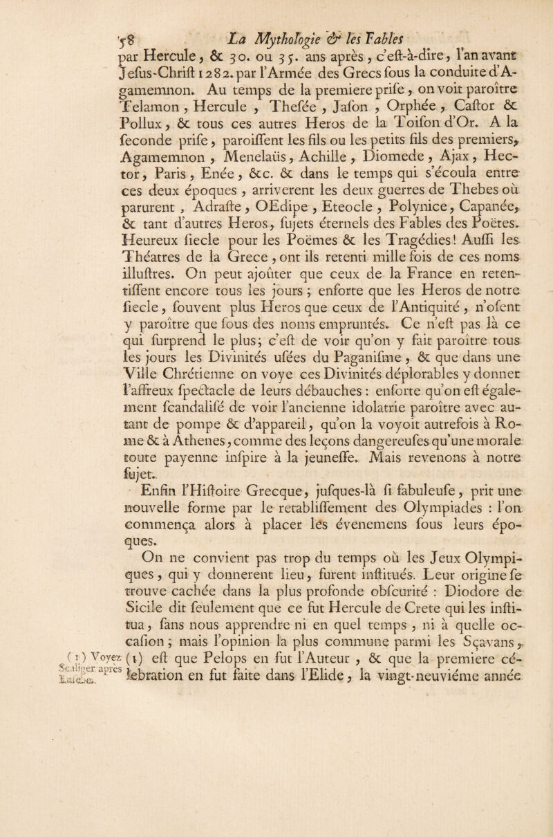 yS' La Mythologie fo Tables par Hercule ^ & 30. ou 35'. ans après y c’eft-à-dire? l’an avant JefuS'Chrift 1282. par T Armée ,des Grecs fous la conduite d’A- gamemnon. Au temps de la première prife y on voit paroîtrc Telamon y Hercule y Thefée y Jafon y Orphée y Caftor ôc Pollux > ôc tous ces autres Héros de la Toifon d’Or. A la fécondé prife y paroilfent les fils ou les petits fils des premiers^ Agamemnon , Menelaüs y Achille y Diomede y Ajax, Hec¬ tor, Paris, Enée, Ôcc. ôc dans le temps qui s’écoula entre ces deux époques , arrivèrent les deux guerres de Thebes où parurent , Adrafte , OEdipe , Eteocle , Polynice, Capanée, ôc tant d’autres Héros, fujets éternels des Fables des Poètes. Heureux fiecle pour les Poèmes ôc les Tragédies! Aufii les Théâtres de la Grece , ont ils retenti mille fois de ces noms illuftres. On peut ajouter que ceux de la France en reten- tiffent encore tous les jours ; enforte que les Héros de notre fiecle, fouvent plus Héros que ceux de l’Antiquité , n’ofent y paroître que fous des noms empruntés. Ce n’eft pas là ce qui furprend le plus; c’efl; de voir qu’on y fait paroître tous les jours les Divinités ufées du Paganifme , & que dans une Ville Chrétienne on voy e ces Divinités déplorables y donner l’affreux fpeètacle de leurs débauches : enforte qu’on eft égale¬ ment fcandalifé de voir l’ancienne idolâtrie paroître avec au¬ tant de pompe ôc d’appareil, qu’on la voyoit autrefois à Ro¬ me ôc à Àthenes, comme des leçons dangereufes qu’une morale; toute payenne infpire à la jeuneffe. Mais revenons à notre fujet., - Enfin f Hiftoire Grecque, jufques-là fi fabuleufe, prit une nouvelle forme par le retabliffement des Olympiades : l’on commença alors à placer lès évenemens fous leurs épo¬ ques. On ne convient pas trop du temps où les Jeux Olympi¬ ques , qui y donnèrent lieu, furent inftitués. Leur origine fe trouve cachée dans la plus profonde obfcurité : Diodore de Sicile dit feulement que ce fut Hercule de Crete qui les infti- tua , fans nous apprendre ni en quel temps , ni à quelle oc- cafion ; mais l’opinion la plus commune parmi les Sçavans,^ ( i ) Voyez (v) eft que Pelops en fut l’Auteur , ôc que la première cé- iiîlS iebration en fut faite dans l’Elide, la vingt* neuvième année
