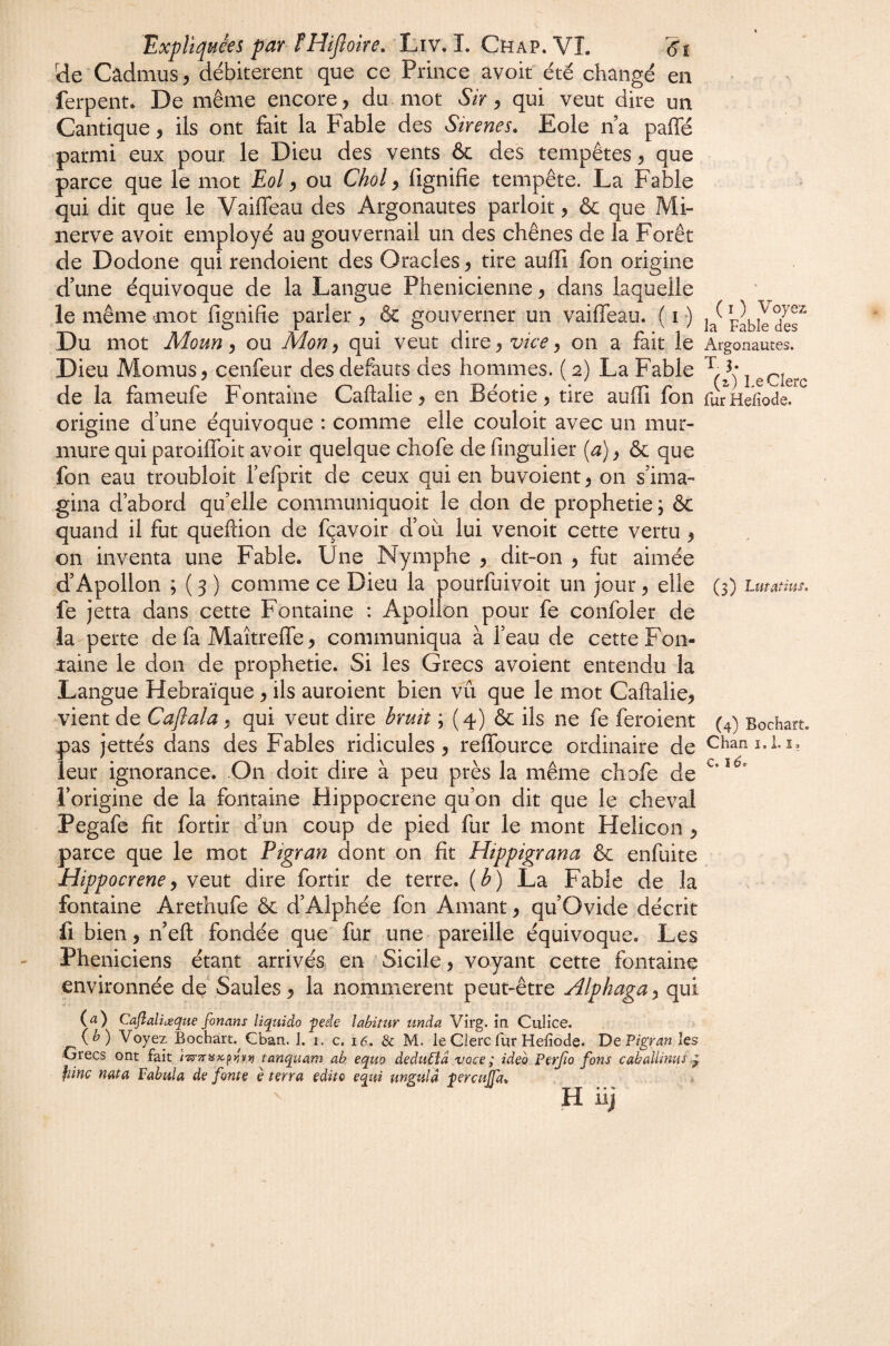 üe Cadmus/débitèrent que ce Prince avoir été changé en ferpent. De même encore, du. mot Sir ^ qui veut dire un Cantique, ils ont fait la Fable des Sir eues. Eole n’a paffé parmi eux pour le Dieu des vents & des tempêtes, que parce que le mot Eol, ou Chol, fignifie tempête. La Fable qui dit que le Vaiffeau des Argonautes parloir, & que Mi¬ nerve avoir employé au gouvernail un des chênes de la Forêt de Dodone qui rendoient des Oracles, tire aufiî fon origine d'une équivoque de la Langue Phénicienne, dans laquelle le même mot fimifie parler, & gouverner un vaiffeau. (i) Du mot Moun, ou Mon, qui veut dire, vice, on a fait le Argonautes. Dieu Momus, cenfeur des defauts des hommes. ( 2) La Fable ^ de la fameufe Fontaine Caftalie, en Béotie, tire auffi fon rur^Hefiode.' origine d’une équivoque : comme elle couloir avec un mur¬ mure qui paroiffoit avoir quelque chofe de fingulier [a), & que fon eau troubloit l’efprit de ceux qui en buvoient, on s’ima¬ gina d’abord qu’elle communiquoit le don de prophétie j ôc quand il fut queftion de fçavoir d’ou lui venoit cette vertu , on inventa une Fable. Une Nymphe , dit-on , fut aimée d’Apollon ; ( 3 ) comme ce Dieu la pourfuivoit un jour, elle (3) Uuatms. fe jetta dans cette Fontaine : Apollon pour fe confoler de la perte de fa Maîtreffe, communiqua à l’eau de cette Fon¬ taine le don de prophétie. Si les Grecs avoient entendu la Langue Hébraïque , ils auroient bien vu que le mot Caftalie, vient de Caflala, qui veut dire bruit ; (4) & ils ne fe feroient (4) Bochart. pas jettés dans des Fables ridicules, reffource ordinaire de Cham.i.i, leur ignorance. On doit dire à peu près la même chofe de l’origine de la fontaine Hippocrene qu’on dit que le cheval Pegafe fît fortir d’un coup de pied fur le mont Helicon , parce que le mot Pigran dont on fît Hippigrana & enfuite Hippocrene y veut dire fortir de terre, {b) La Fable de la fontaine Arethufe ôc d’Alphée fon Amant, qu’Ovide décrit fl bien, n’eft fondée que fur une pareille équivoque. Les Phéniciens étant arrivés en Sicile, voyant cette fontaine environnée de Saules, la nommèrent peut-être Alphaga^ qui (<ï) Caflaliæque fonans liquida pede labitur unàa Virg. in Culice. (^) Voyez Bochart.^ Cban. J. i, c. i6. & M. le Clerc fur Hefiode. De Pigran les Crées ont fait tanquam ab equo dedu6îâ voce ; ideo Perjio fans caballinus fiinc nata Fabula de fonte è terra édita equi mgulâ fercujfa,