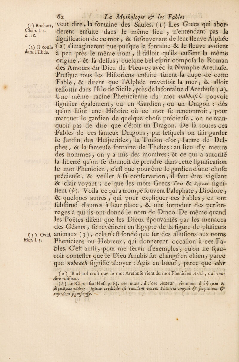 (OBochait, veut dire , la fontaine des Saules, (i ) Les Grecs qui abof- Chan. I I. derent enfuite dans le même lieu , n'entendant pas la ‘ * * fignification de ce mot, 6c fe fouvenant de leur fleuve A Iphée (i) TI coule ’( ^ ) s’imaginèrent que puifque la fontaine ôc le fleuve avoient 4ans i’Elide. à peu près le même nom, il falloit qu’ils euffent la même -origine ^ & là delTus, quelque bel efprit compofa le Roman des Amours du Dieu du Fleuve, avec la Nymphe Arethufe. Prefque tous Iqs Hiftoriens enfuite furent la dupe de cette Fable 5 ôc dirent que l’Alphée traverfoit la mer, & alloit reflTortir dans l’Ifle de Sicile, près de la fontaine d’Arethufe ( a). Une même racine Phénicienne du mot mahhafch pouvoir fignifier également, ou un Gardien, ou un Dragon : dè^ qu’on lifoit une Hiftoire où ce mot fe rencontroit, pour marquer le gardien de quelque chofe précieufe , on ne man- quoit pas de dire que c’étoit un Dragon. De là toutes ces Fables de ces fameux Dragons, par lefqueîs on fait garder le Jardin des Hefperides, la Toifon d’or, l’antre de Del¬ phes , ôc la fameufe fontaine de Thebes : au lieu d’y mettre des hommes, on y a mis des monftres ; ôc ce qui a autorifé la liberté qu’on fe donnoit de prendre dans cette fignification le mot Phénicien , c’eft que pour être le gardien d’une chofe précieufe, ôc veiller à fa confervation, il faut être vigilant ôc clair-voyant ; ce que les mots Grecs ôc figni- fient [b). Voila ce qui a trompé fouvent Palephate, Diodore, ôc quelques autres , qui pour expliquer ces Fables, en ont fubftitué d’autres à leur place, ôc ont introduit des perfon- nages à qui ils ont donné le nom de Draco. De même quand les Poëtes difent que les Dieux épouvantés par les menaces des Géants > fe revêtirent en‘Egypte de'la figure de plufieurs ( 3 ) Ovld. animaux ( 5 ), cela n’eft fondé que fur des allufions aux noms Met. 1.5. Phéniciens ou -Hebreux , qui donnèrent occafion à ces Fa¬ bles. G’eft ainfi , -pour me fervir d’exemples, qu’on ne fçau- roit contefter que le-Dieu Anubis fut changé en chien, parce * que nobeach fignifie aboyer : Apis en bœuf, parce que abir {a) Bochard croit que le mot Arethufe vient du mot Phénicien Arith , qui veut aire ruiffeau. {b) Le Clerc fur Hef. p.^3. ces mots, dit'cet -^^uteur, viennent & videre. dgimr crçdibile tjl: eamdem vocçm Phenkid linguâ O feryimem fujlodem JigniJicaJfe, ' « ' ^