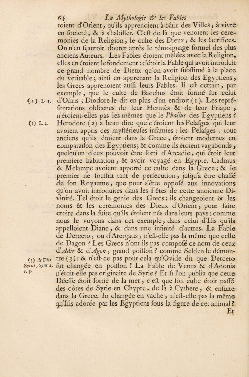 C?-) il) de DUS Syrüs, Synt z. (5'4 La Mythologie & les Tables toient d’Orient ^ qu ils apprenoient à bâtir des Villes j à vivré en focieté ^ & à s’habiller. C’eft de là que venoient les cere¬ monies de la Religion ^ le culte des Dieux y ôc les facrifîces. On n en fçauroit douter après le témoignage formel des plus anciens Auteurs. Les Fables étoient mêlées avec la Religion, elles en étoient le fondement : c’étoitla Fable qui avoit introduit ce grand nombre de Dieux qu’on avoit fubftitué à la place du véritable; ainfi en apprenant la Religion des Egyptiens, les Grecs apprenoient auffi leurs Fables. Il efl: certain y par exemple, que le culte de Bacchus étoit formé fur celui fentations obfcenes de leur Hermès & de leur Priape , n’étoient-elles pas les mêmes que le Phallus des Egyptiens ? Hérodote (2) a beau dire que c’étoient lesPelafges qui leur avoient appris ces myftérieufes infamies : les Pelafges , tout anciens qu’ils étoient dans la Grece, étoient modernes en comparaifon des Egyptiens; ôc comme ils étoient vagabonds , quelqu’un d’eux pouvoit être forti d’Arcadie, qui étoit leur première habitation, & avoir voyagé en Egypte. Cadmus & Melampe avoient apporté ce culte dans la Grece ; & le premier ne fouffrit tant de perfecution y jufqu’à être chalTé de fon Royaume y que pour s’être oppofé aux innovations qu’on avoit introduites dans les Fêtes de cette ancienne Di¬ vinité. Tel étoit le genie des Grecs; ils changeoient ôc les noms & les ceremonies des Dieux d’Orient, pour faire croire dans la fuite qu’ils étoient nés dans leurs pays 5 comme nous le voyons dans cet exemple y dans celui d’Ifis qu’ils appelloient Diane, & dans une infinité d’autres. La Fable de Derceto , ou d’Atergatis, n’eft-eUe pas la même que celle de Dagon f Les Grecs n’ontdls pas compofé ce nom de ceux àiAdir & diAgon , grand poilTon f comme Selden le démon¬ tre ( 3 ) : & n’eft-ce pas pour cela qu’Ovide dit que Derceto fijt changée çn poiffon ? La Fable de Venus ôc d’Adonis n’étoit-elle pas originaire de Syrie ? Et fi l’on publia que cette Déeffe étoit fortiè de la met*, ç’eft que fon culte étoit pafie des côtes de Syrie en Chypre, de là à Cythere, & enfuite dans la Grece. lo changée en vache, n’eft-elle pas la même gu’Ifi^ adorée par les Egyptiens fous la figure de cet animal ?