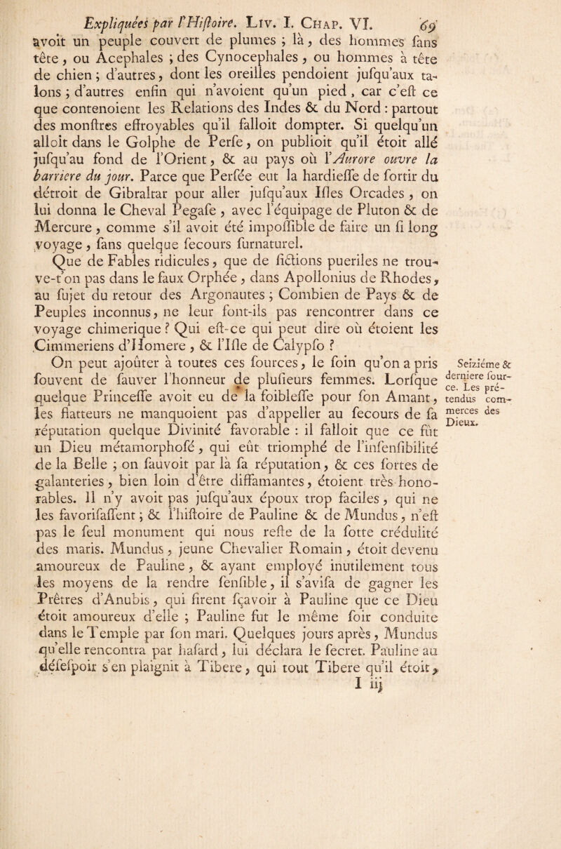 avoit un peuple couvert de plumes ; là ^ des hommes fans tête y ou Acéphales ; des Cynocéphales y ou hommes à tête de chien ; d autres y dont les oreilles pendoient jufqu aux ta¬ lons ; d’autres enfin qui n’avoient qu’un pied , car c’eft ce que contenoient les Relations des Indes & du Nord : partout des monftres effroyables qu’il falloir dompter. Si quelqu’un alloit dans le Golphe de Perfe y on publioit qu’il étoit allé jufqu’au fond de fOrient y & au pays où ïAurore ouvre la barrière du jour. Parce que Perfée eut la hardieffe de fortir du détroit de Gibraltar pour aller jufqu’aux Ifles Orcades y on lui donna le Cheval Pegafe y avec l’équipage de Pluton & de Mercure y comme s’il avoir été impoiîîble de faire un fi long yoyage y fans quelque fecours furnaturel. Que de Fables ridicules y que de fidions puériles ne trou-** ve-t’on pas dans le faux Orphée ^ dans Apollonius de Rhodes > au fujet du retour des Argonautes ; Combien de Pays ôc de Peuples inconnus 5 ne leur font-ils pas rencontrer dans ce voyage chimérique ? Qui eft-ce qui peut dire où étcient les .Cimmeriens d’Homere y & flfie de Calypfo ? On peut ajouter à toutes ces fources y le foin qu’on a pris fouvent de fauver l’honneur de plufieurs femmes. Lorfque quelque Princeffe avoir eu de la foibleffe pour fon Amant, les flatteurs ne manquoient pas d’appeller au fecours de fa réputation quelque Divinité favorable : il falloir que ce fiit un Dieu métarnorphofé, qui eût triomphé de l’infenfibilité de la Belle ; on fauvoit par là fa réputation, & ces fortes de galanteries, bien loin d’être diffamantes, étoient très hono¬ rables. 11 n’y avoir pas jufqu’aux époux trop faciles, qui ne les favorifaffent ; ôc fliiftoire de Pauline ôc de Mundus, n’eft pas le feul monument qui nous refie de la forte crédulité des maris. Mundus, jeune Chevalier Romain, étoit devenu amoureux de Pauline, & ayant employé inutilement tous les moyens de la rendre fenfible, il s’avifa de gagner les Prêtres d’Anubis, qui firent fçavoir à Pauline que ce Dieu étoit amoureux d’elle ; Pauline fut le même foir conduite dans le Temple par fon mari. Quelques jours après , Mundus quelle rencontra par liafard, lui déclara le fecret. Pauline au défefpoir s’en plaignit à Tibere, qui tout Tibere qu’il étoit ^ I iii Seizième & derniere four- ce. Les pré¬ tendus com¬ merces des Dieux.