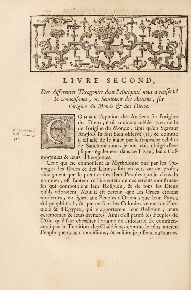 mrnmme^ LIVRE SECOND, Des differentes Théogonies dont l'Antiquité nous a confeTvé la connoffance , ou Sentiment des Anciens y Jur l'origine du Monde & des Dieux. O M M E ropinlon des Anciens fur rorigîne des Dieux, étoit toûjours mêle'e avec celle de l’origine du Monde, ainfi qu’un Sçavant Angiois l’a fort bien obfervé (i), comme il eft aifé de le juger par le fragment célébré de Sanchoniathon, je me vois obligé d’ex-* pliquer également dans ce Livre > leurs CoC* mogonîes & leurs Théogonies. Ceux qui ne connoiffent la Mythologie que par les Ou¬ vrages des Grecs & des Latins, foit en vers ou en profe , s’imaginent que le premier des deux Peuples que je viens de nommer, eft l’auteur & l’inventeur de ces erreurs monftrueu- fes qui compofoient leur Religion, & de tous les Dieux qu’ils adoroient. Mais il eft certain que les Grecs étoient îiiodernes , eu égard aux Peuples d’Orient ; que leur Pays a été peuplé tard, & que ce font les Colonies venues de Phé¬ nicie ôc d’Egypte, qui y apportèrent leur Religion , leurs ceremonies & leurs myfteres. Ainfi c’eft parmi les Peuples de FAfie qu’il faut chercher l’origine de l’idolâtrie. Je comriien- cerai par la Tradition des Chaldéens, comme le plus ancien Peuple que .nous connoilEons, ôc enfuite je pffer ai auxautres^