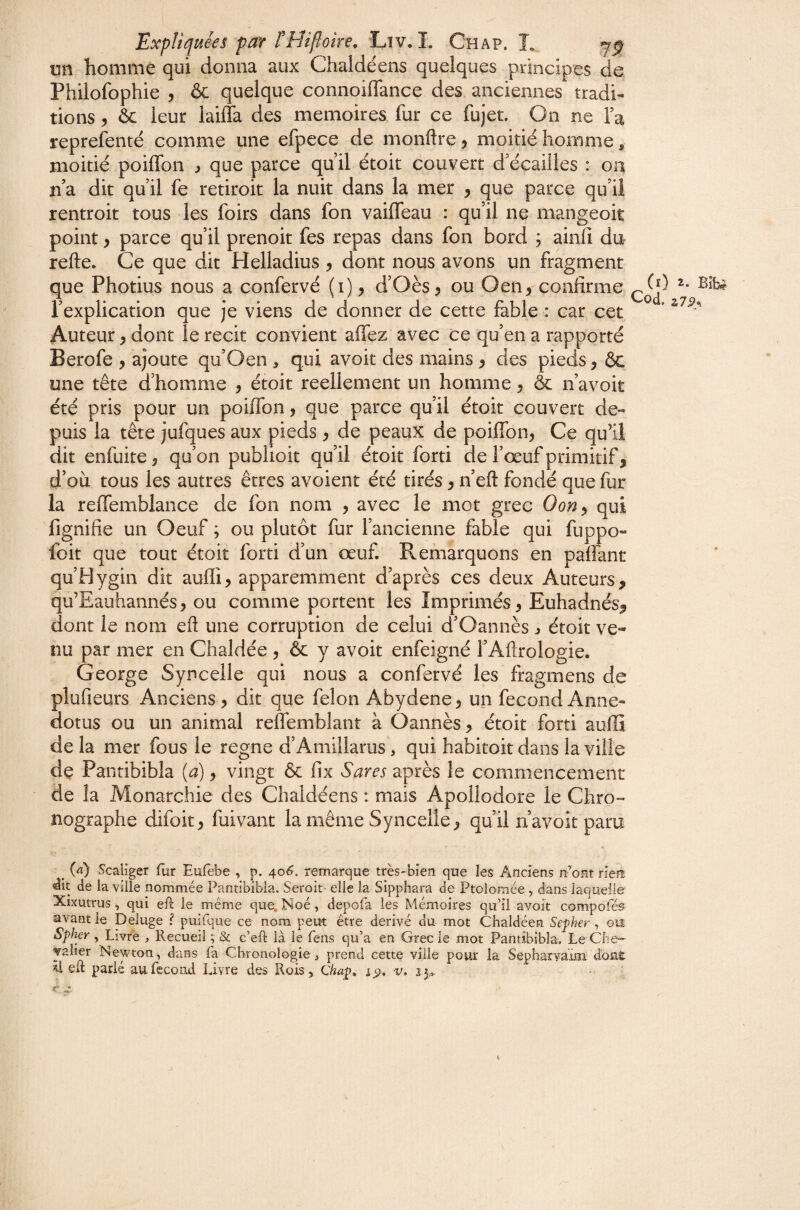 un homme qui donna aux Chaldéens quelques principes de Philofophie , & quelque connoiflance des anciennes tradi¬ tions , ôc leur laiffa des mémoires fur ce fujet. On ne Fa reprefenté comme une efpece de monftre, moitié homme, moitié poiffon ^ que parce quil étoit couvert d'écaiiles : oa n’a dit qu il fe retiroit la nuit dans la mer , que parce qu’ii rentroit tous les foirs dans fon vaifTeau : qu’il ne mangeoit point y parce 'qu’il prenoit fes repas dans fon bord ; ainiî dn refte. Ce que dit Helladius y dont nous avons un fragment que Photius nous a confervé (i) y d’Oès y ou Oen, confirme l’explication que je viens de donner de cette fable : car cet ’ Auteur y dont le récit convient affez avec ce qu’en a rapporté Berofe , ajoute qu’Oen , qui avoit des mains y des pieds, ôc une tête d’homme y étoit réellement un homme y ôc n’avoit été pris pour un poiffon, que parce qu’il étoit couvert de¬ puis la tête jufques aux pieds y de peaux de poiffon, Ce qu’il dit enfuite, qu’on pubhoit qu’il étoit forti de l’œuf primitif, d’où tous les autres êtres avoient été tirés, n’eft fondé que fur la relfemblance de fon nom , avec le mot grec Oony qui fignifie un Oeuf ; ou plutôt fur l’ancienne fable qui fuppo- foit que tout étoit forti d’un œuf Remarquons en paffant qu’Hygin dit aufli, apparemment d’après ces deux Auteurs, qu’Eauhannés, ou comme portent les Imprimés, Euhadnés, dont le nom eft une corruption de celui d’Oannès ^ étoit ve¬ nu par mer en Chaldée , & y avoit enfeigné l’Aflrologie. George Syncelle qui nous a confervé les fragmens de plufieurs Anciens , dit que félon Abydene, un fécond Anne- dotus ou un animal reffemblant à Oannès, étoit forti auilî de la mer fous le régné d’Amillarus, qui habitoit dans la ville de Pantibibla (a), vingt & fix Sares après le commencement de la Monarchie des Chaldéens : mais Apoliodore le Chro- nographe difoit, fuivant la même Syncelle, qu’il navoit paru ^ W Scalîger fur Eufêbe , p. ^o6. remarque très-bien que les Anciens n’ont rlert de la ville nommée Pantibibla. Serait- elle la Sipphara de Ptolomée , dans laquelle Xixutrus, qui eft le même que. Noé, depofa les Mémoires qu’il avoit compofés avant le Deluge ? puifque ce nom peut être dérivé du mot Chaldéen Sefher , ou Spher , Livre Recueil ; & c’eft là le fens qu’a en Grec le mot Pantibibla. Le Che¬ valier Newton, dans fa Chronologie , prend cette ville pour la Sepharvaïm doai. ^ eft parié au.fécond Livre des Rois, Chap, v,