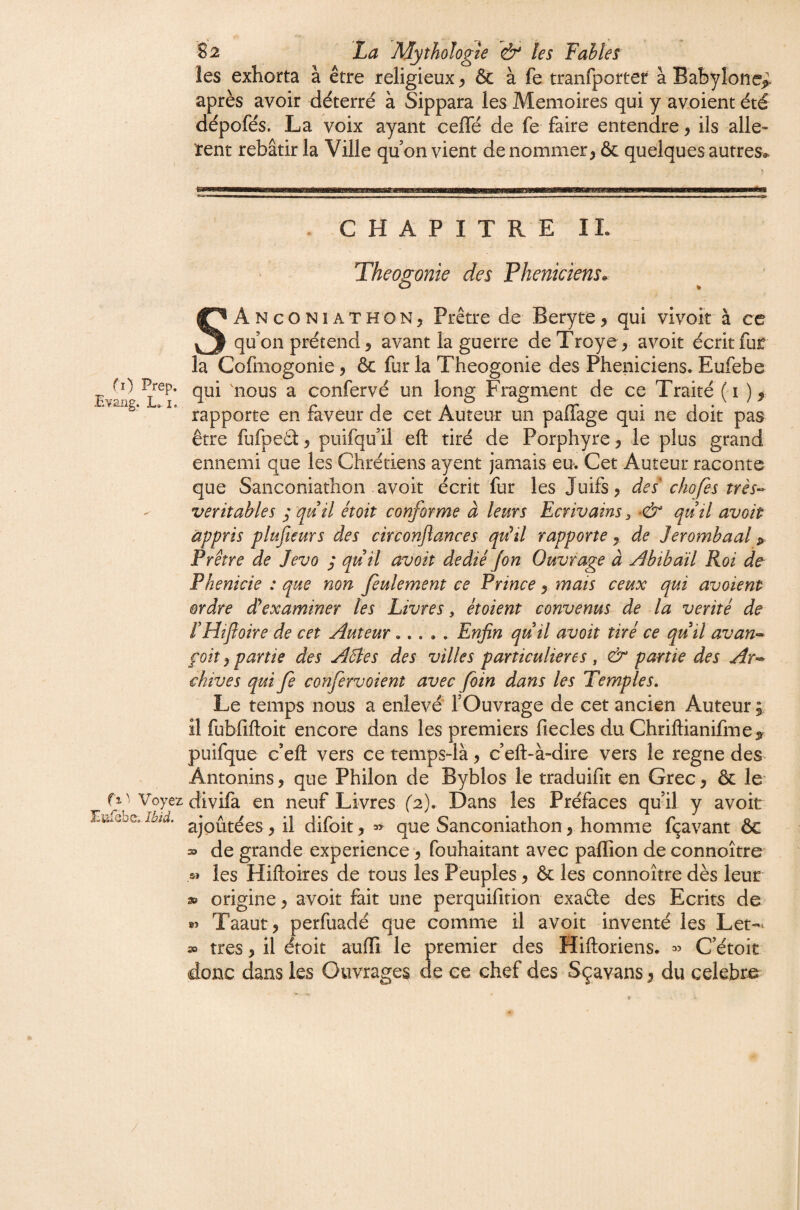 rO Prep. Evaiig. L, I. fi Voye Eufebe». Ibid. S 2 La Mythologie les Fables les exhorta à être religieux ^ & à fe tranfporter à Babylone^ après avoir déterré à Sippara les Mémoires qui y avoient été dépofés. La voix ayant cefle de fe faire entendre, ils allè¬ rent rebâtir la Ville quon vient dénommer, & quelques autres» . CHAPITREIL Théogonie des Phéniciens. SAnconiathon, Prêtre de Beryte, qui vivoit à ce qu’on prétend, avant la guerre deTroye, avoir écrit fur la Cofmogonie, ôc fur la Théogonie des Phéniciens. Eufebe qui 'nous a confervé un long Fragment de ce Traité (i ), rapporte en faveur de cet Auteur un palTage qui ne doit pas être fufpeâ, puifqu’il eft tiré de Porphyre, le plus grand ennemi que les Chrétiens ayent jamais eu. Cet Auteur raconte que Sanconiathon avoir écrit fur les Juifs, des' chofes très-- véritables ; qu il étoit conforme à leurs Ecrivains:, quil avoir appris plufieurs des circonjlances qu^il rapporte, de Jerombaal > Prêtre de Jevo ,* quil avoit dédiéJon Ouvrage à Abibaïl Roi de Pkenicie : que non feulement ce Prince, mais ceux qui avoient ordre déexaminer les Livres, étoient convenus-- de la vérité de rHîfoire de cet Auteur..... Enfin quil avoit tiré ce quil avan-^ foit, partie des Aéles des villes particulières, & partie des Ar-^ chives qui fe confervoient avec foin dans les Temples, Le temps nous a enlevé l’Ouvrage de cet ancien Auteur ; il fubfiftoit encore dans les premiers fiecles du Chriftianifmey puifque c’eft vers ce temps-là, c’eft-à-dire vers le régné des^ Antonins, que Philon de Byblos le traduifit en Grec, & le divifa en neuf Livres (2). Dans les Préfaces qu’il y avoir ajoutées, il difoit, » que Sanconiathon, homme fçavant ôc 39 de grande expérience *, fouhaitant avec paflîon de connoître les Hiftoires de tous les Peuples, & les connoître dès leur 3» origine, avoir fait une perquifition exaêle des Ecrits de 85 Taaut, perfuadé que comme il avoit inventé les Let-^ très, il étoit auffi le premier des Hiftoriens. « C’étoit donc dans les Ouvrages de ce chef des Sçavans, du celebre^