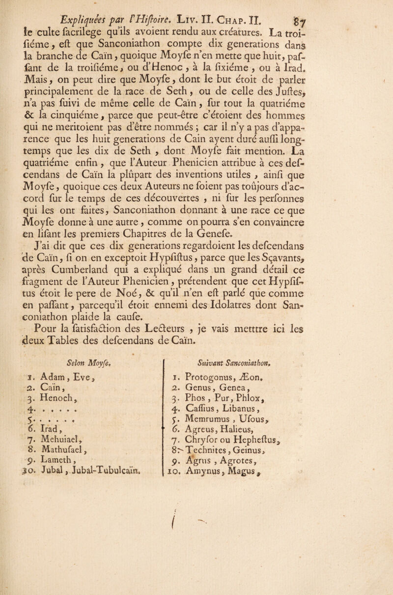 îe culte facrilege qu ils avoient rendu aux créatures. La troi- fiéme, eft que Sanconiathon compte dix générations dans la branche de Caïn ^ quoique Moyfe n’en mette que huit, paf- fant de la troifiéme, ou d'Henoc , à la fixiéme , ou à Irad« Mais, on peut dire que Moyfe, dont le but étoit de parler principalement de la race de Seth, ou de celle des Juflesy n’a pas fuivi de même celle de Caïn, fur tout la quatrième & la cinquième, parce que peut-être c’ètoient des hommes qui ne meritoient pas d’être nommés ; car il n’y a pas d’appa¬ rence que les huit générations de Cain ayent duré auffi long¬ temps que les dix de Seth > dont Moyfe fait mention. La quatrième enfin , que l’Auteur Phénicien attribue à ces def- cendans de Caïn la plupart des inventions utiles , ainfi que Moyfe, quoique ces deux Auteurs ne foient pas toujours d’ac¬ cord fur le temps de ces découvertes , ni fur les perfonnes qui les ont faites, Sanconiathon donnant à une race ce que Moyfe donne à une autre, comme on pourra s’en convaincre en lifant les premiers Chapitres de la Genefe. J’ai dit que ces dix générations regardoient les defcendans de Caïn, fi on en exceptoit Hypfiftus, parce quelesSçavants^ après Cumberland qui a expliqué dans un grand détail ce fragment de l’Auteur Phénicien, prétendent que cet Hypfif^ tus étoit le pere de Noé, & qu’il n’en eft parlé que comme en paffant, parcequ’il étoit ennemi des Idolâtres dont San-» coniathon plaide la caufe. Pour la fatisfaêlion des Leêteurs , je vais metttre ici les deux Tables des defcendans de Caïn. Selon Moyfe* 1, Adam, Eve, a* Caïn, 3. Henoch, 4.. ^ • • • «O 6. Irad, 7. Mehuiaeî,, 8. Mathufaei, 9. Lameth, Suivant Sanconiathon* 1. Protogonns, Æon. 2. Genus, Genea, 3. Phos, Pur,Phiox, 4-, Caflîus, Libanus, 5*. Memrumus , Ufous, 6, Agreus,Halieus, 7. Chryfor ou Hepheftus, Sr'Technites, Geinus, p. Agms , Agrotes,