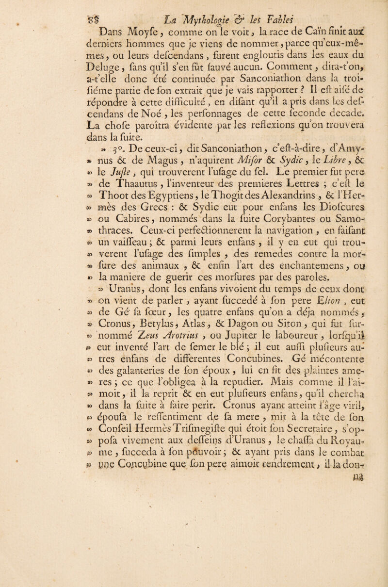Dans Moyfe ^ comme on le voit y la race de Caïn finît aul derniers hommes que je viens de nommer,parce queux-mê¬ mes , ou leurs defcendans, furent engloutis dans les eaux du Deluge, fans qu il s’en fût fauve aucun. Comment, dira-t’on, a-t’elle donc été continuée par Sanconiathon dans la troh fiéme partie de fon extrait que je vais rapporter ? Il eft aifé de répondre à cette difficulté , en difant qu’il a pris dans les défi eendans de Noé , les perfonnages de cette fécondé decade» La chofe paroîtra évidente par les reflexions qu on trouvera dans la fuite. » 3O, De ceux-ci, dit Sanconiathon, c’eft-à-dire, d’Amy- » nus ôc de Magus , n aquirent Mt/br Ôc Sydic, le Libre, 6c » le Jufie J qui trouvèrent Tufege du fel. Le premier fut pere de Thaautus , rinventeur des premières Lettres ; c’efi le î» Thoot des Egyptiens, le Thogit des Alexandrins , êc l’Her- » mès des Grecs : ôc Sydic eut pour enfans les Diofcures eu Cabires, nommés dans la fuite Corybantes ou Samo- » thraces. Ceux-ci peifeftionnerent la navigation ,, en faifant 33 un vaiffeau ; ôc parmi leurs enfans , il y eu eut qui trou- 93 verent lufage des fimples , des remedes contre la mor- 9® fure des animaux , ôc enfin fart des enchantemens, ou •3 la maniéré de guérir ces morfiires par des paroles. 3? Uranûs, dont les enfans vivoient du temps de ceux dont 93 on vient de parler , ayant fuccedé à fon pere Elton , eut 33 de Gé fa fœur, les quatre enfans qu on a déjà nommés, *3 Cronus, Betylus^ Atlas , ôc Dagon ou Siton, qui fut fiir- 93 nommé Aronius , ou Jupiter le laboureur , lorfqu ii 23 eut inventé fart de femer le blé ; il eut auffi plufieurs affi 33 très enfans de differentes Concubines. Gé mécontente 03 des galanteries de fon époux, lui en fit des plaintes ame- 03 res ; ce que l’obligea à la répudier. Mais comme il Tai- 0® moit, il la reprit ôc en eut plufieurs enfans, qu’il chercha w dans la fuite à faire périr. Cronus ayant atteint fâge viril, «3 époufa le reifentiment de fa mere , mit à la tête de fba 03 Confeil Hermès Trifmegifte qui étoit fon Secrétaire, s’op- s3 pofa vivement aux deffeins d’Uranus , le chaffa du Hoyau- 3P me , fucceda à fon pôuvoir ; ôc ayant pris dans le combat ^ yne Concubine que fon pere aimok tendrement, il la don-^