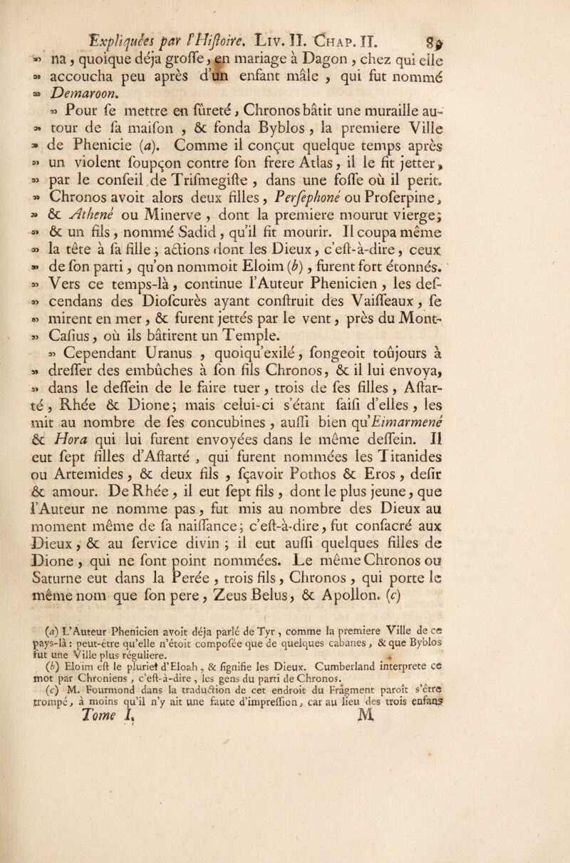 na ^ quoique déjà greffe ^ en mariage à Dagon ^ chez qui elle sî accoucha peu après d'un enfant mâle ^ qui fut nommé ^ Demaroon^ M Pour fe mettre en fureté ) Chronos bâtit une muraille au- 3» tour de fa maifon , & fonda Byblos ^ la première Ville » de Phenicie {a). Comme il conçut quelque temps après 2’ un violent foupçon contre fon frere Atlas, il le fit jetter, 35 par le confeil.de Trifmegifte , dans une foffe où il périt* 35 Chronos avoit alors deux filles , Perfephoné ou Proferpine ^ » & Aihenè ou Minerve , dont la première mourut vierge; 35 & un fils, nommé vSadid, qu il fit mourir. Il coupa même 35 la tête à fa fille ; adions dont les Dieux, c’eft-à-dire, ceux 95 de fon parti, qu on nommoit Eloim ip), furent fort étonnés* ' 35 Vers ce temps-là, continue l’Auteur Phénicien, les deC^ 35 cendans des Diofeurès ayant conftruit dés Vaiffeaux, fe »> mirent en mer, & furent jettés par le vent, près du Mont- 35 Cafius, où ils bâtirent un Temple. 35 Cependant Uranus , quoiqu’exilé, fongeoit toûjours à » dreffer des embûches à fon fils Chronos, ôc il lui envoya, 55 dans le deffein de le faire tuer, trois de fes filles, Aftar- té 5 Rhée & Dione; mais celui-ci s’étant faifi d’elles, les mit au nombre de fes concubines , auffi bien qu Eimarmené & Hora qui lui furent envoyées dans le même deffein. Il eut fept filles d’Aftarté ^ qui furent nommées les Titanides ou Artemides, & deux fils , fçavoir Pothos & Eros, defir & amour. De Rhée , il eut fept fils , dont le plus jeune, que l’Auteur ne nomme pas, fut mis au nombre des Dieux au moment même de fa naiffance; c’eft-à-dire, fut confacré aux Dieux, & au fervice divin ; il eut auffi quelques filles de Dione , qui ne font point nommées. Le même Chronos ou Saturne eut dans la Perée , trois fils, Chronos , qui porte le même nom que fonpere, ZeusBeliis, 6c Apollon, (c) I (a) L’Auteur Phénicien avoit déjà parlé de Tyr , comme la première Ville de c© pays-là : peut-être qu’elle n’étoit compofée que de quelques cabanes, & que Byblos Fut une Ville plus régulière. (b) Eloïm eft le plurie! d’Eloah , & fîgnîfie les Dieux. Cumberland interprète ce mot par Chroniens , c’eft-à-dire , les gens du parti de Chronos. (c) M. Eourmond dans la tradudion de cet endroit du Fragment paroît s’étre trompé^ à moins qu’il n’y ait une faute d’imprelTion^ car au lieu des trois enfant