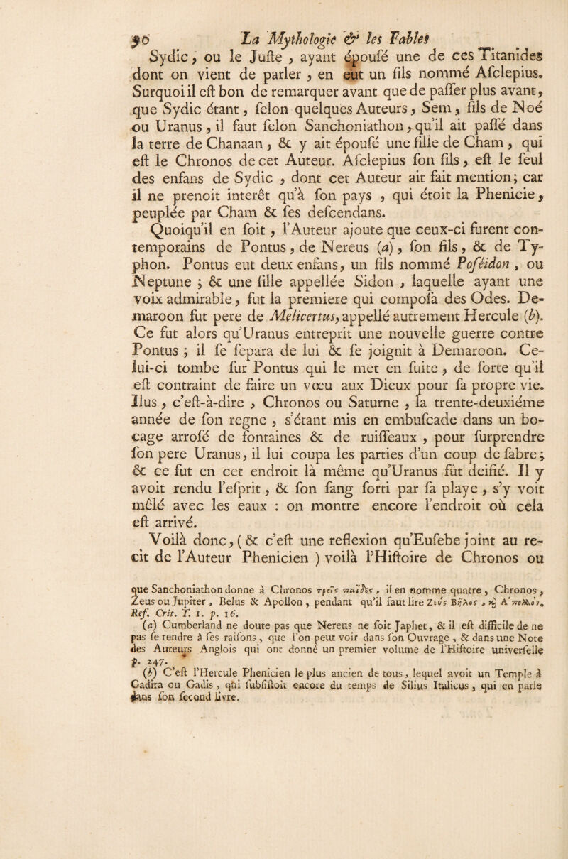 Sydic > ou le Jufte ^ ayant ^oufé une de ces Titanîdes ,dont on vient de parler , en eut un fils nommé Afclepius. Surquoiil eft bon de remarquer avant que de paffer plus avant, .que Sydic étant, félon quelques Auteurs, Sem, fils de Noé ou Uranus , il faut félon Sanchoniathon, qu il ait palTé dans la terre de Chanaaii, & y ait époufé une fille de Cham, qui eft le Chronos de cet Auteur. Afclepius fon fils, eft le feul des enfans de Sydic , dont cet Auteur ait fait mention; car il ne prenoit intérêt qu’à fon pays , qui étoit la Phenicie ^ peuplée par Cham & fes defcendans. Quoiqu’il en foit, l’Auteur ajoute que ceux-ci furent con¬ temporains de Pontus 3 de Nereus (a), fon fils, & de Ty¬ phon. Pontus eut deux enfans 3 un fils nommé Poféidon , ou Neptune ; & une fille appellée Sidon > laquelle ayant une voix admirable, fut la première qui compofa des Odes. De- maroon fut pere de Melicenus^ appellé autrement Hercule {b). Ce fut alors qu’Uranus entreprit une nouvelle guerre contre Pontus ; il fe fepara de lui & fe joignit à Demaroon. Ce¬ lui-ci tombe fur Pontus qui le met en fuite, de forte qu’il eft contraint de faire un vœu aux Dieux pour fa propre vie* Ilus, c’eft-à-dire , Chronos ou Saturne 3 la trente-deuxième année de fon régné 3 s’étant mis en embufcade dans un bo¬ cage arrofé de fontaines & de ruifleaux 3 pour furprendre fon pere Uranus, il lui coupa les parties d’un coup defabre; & ce fut en cet endroit là même qu’Uranus fût déifié. Il y avoit rendu l’efprit, & fon fang forti par fa playe, s’y voit mêlé avec les eaux : on montre encore l’endroit où cela eft arrivé. Voilà donc3(& c’eft une reflexion qu’Eufebe joint au ré¬ cit de l’Auteur Phénicien ) voilà l’Hiftoire de Chronos ou que Sanchoniathon donne à Chronos TmUhç , üen nomme quatre , Chronos, Zeus ou Jupiter , Belus Apoüon , pendant qu’il faut lire Zst/V A’;re^(}'y. Ref, Crit. T. i. p. i6, (a) Cumberland ne doute pas que Nereus ne foit Japhet, & il eft difficile de ne pas le rendre à Tes raifons , que l’on peur voir dans fon Ouvrage , 8c dans une Note des Auteurs Anglois qui ont donné un premier volume de i’Hiftoire univerfelie i47- ^ ^ (b) C’eft l’Hercule Phénicien le plus ancien de tous lequel avoit un Temple à Gadira oii Gadis ^ qüi fubliftoit encore du temps de SiÜus Italicus , qui en parle foB fécond livre.