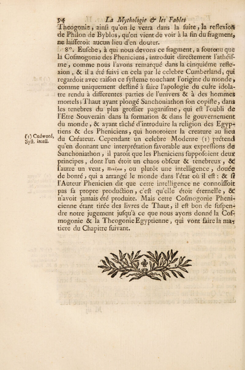 Theogonb > aiiifi quon le verra dans la fuite y îa reffexîoift de Philon de Byblos ? qu on vient de voir à la fin du fragment, ne laifleroit aucun lieu d'en douter. 8. Eufebey à qui nous devons ce fragment, a fouterm que la Cofmogonie des Phéniciens, introduit direftement l’athéif* me, comme nous lavons remarqué dans la cinquième refle¬ xion & if a été fuivi en cela par le célébré Cumberland, qui regardoit avec raifon ce fyfteme touchant Forigine du monde comme uniquement deftiné à faire Tapologie du culte idolâ¬ tre rendu à differentes parties de Funivers & à des hommes mortels >Thaut ayant plongé Sanchoniathon fon copifle, dans les tenebres du plus groffier paganifme, qui eft Foubli dô FEtre Souverain dans la formation & dans le gouvernement du monde, ôc ayant tâché d’introduire la religion des Egyp-i tiens & des Phéniciens, qui honoroient la créature au lieu Créateur. Cependant un célébré Moderne (i) prétend qu’en donnant une interprétation favorable aux expreflions dd Sanchoniathon , il paroît que les Phéniciens fuppofoient deux principes, dont Fun étoit un chaos obfcur ôc ténébreux , &C Fautre un vent, ^ ou plutôt une intelligence, douée de bonté j qui a arrangé le monde dans Fétat où il eft : ôc ff l’Auteur Phénicien dit que cette intelligence ne connoifToit pas fa propre produâion, c’eft qu elle étoit éternelle, ôd n’avoit jamais été produite. Mais cette Cofmogonie Pheni-j cienne étant tirée des livres de Thaut, il eft bon de fufpen-^ dre notre jugement jufqu’à ce que nous ayons donné la Cot; mogonie ôc la Théogonie Egyptienne, qui vont faire la mai tiere du Chapitre fuivant.