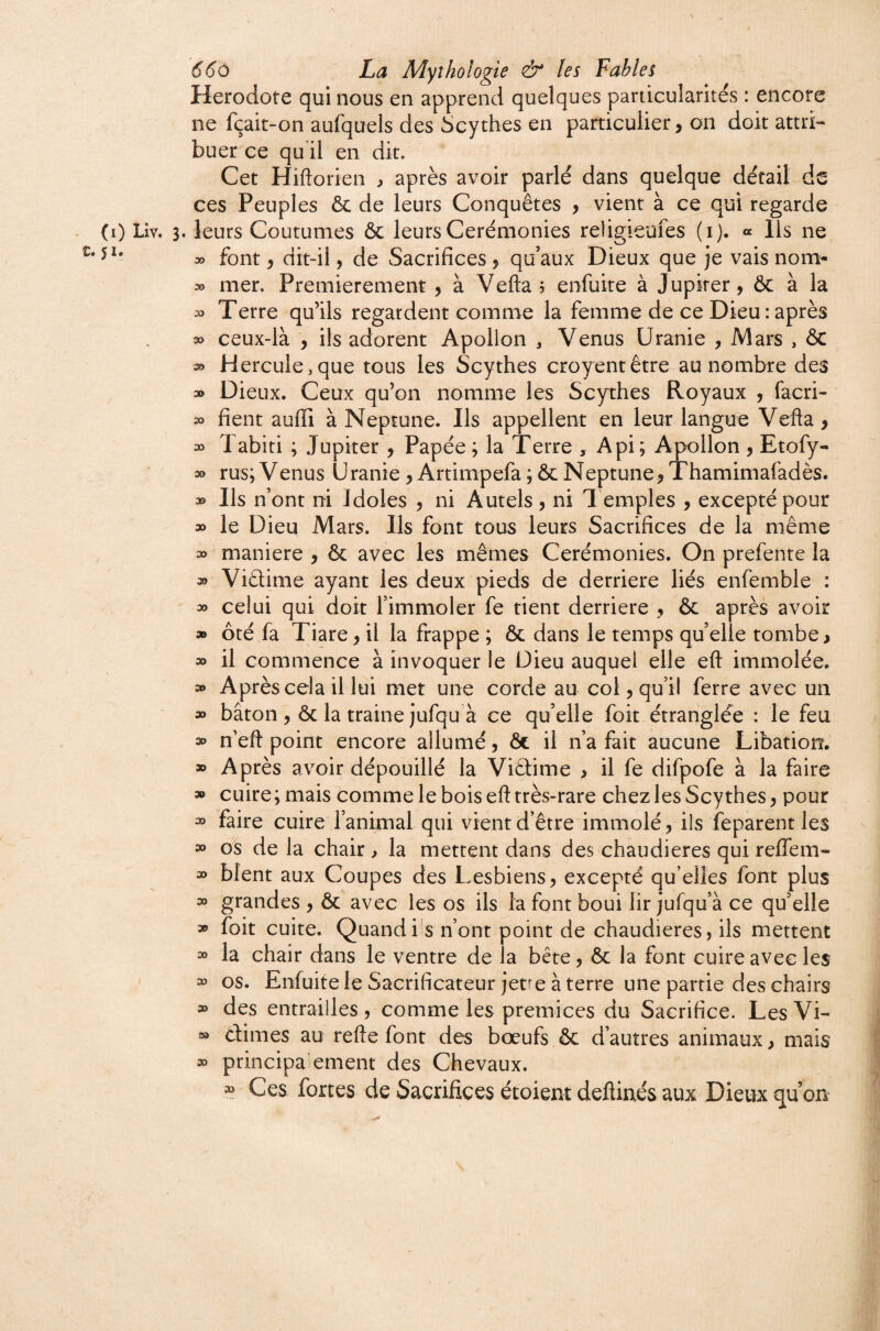 (i) LIv. c. JI. ( 66ù La Mythologie & les Fables Hérodote qui nous en apprend quelques pardcularités : encore ne fçait-on aufquels des Scythes en particulier j on doit attri¬ buer ce qu il en dit. Cet Hiftorien , après avoir parlé dans quelque détail de ces Peuples ôc de leurs Conquêtes , vient à ce qui regarde . leurs Coutumes ôc leurs Cérémonies religieufes (i). « Ils ne » font, dit-il, de Sacrifices y qu’aux Dieux que je vais nom- 30 mer. Premièrement y à Veflaj enfuite à Jupiter, Ôc à la 33 Terre qu’ils regardent comme la femme de ce Dieu : après 30 ceux-là , ils adorent Apollon ^ Venus Uranie , Mars , ÔC 33 Hercule,que tous les Scythes croyentêtre au nombre des 30 Dieux. Ceux qu’on nomme les Scythes Royaux , facri- 30 fient aufii à Neptune. Ils appellent en leur langue Vefta, 30 1 abiti ; Jupiter , Papée ; la Terre , Api; Apollon , Etofy- 30 rus;Venus Uranie,Artimpefa;ôcNeptune,Thamimafadès. 30 Ils n’ont ni Idoles , ni Autels , ni l’emples , excepté pour 30 le Dieu Mars. Ils font tous leurs Sacrifices de la même 30 maniéré , ôc avec les mêmes Cérémonies. On prefente la 30 Viâime ayant les deux pieds de derrière liés enfemble : 30 celui qui doit l’immoler fe tient derrière , ôc après avoir » ôté fa Tiare, il la frappe ; ôc dans le temps quelle tombe, » il commence à invoquer le Dieu auquel elle eft immolée. 3» Après cela il lui met une corde au col, qu’il ferre avec un 30 bâton , ôc la traine jufquà ce quelle foit étranglée : le feu 30 n'eft point encore allumé, ôt il n’a fait aucune Libation. » Après avoir dépouillé la Viêtime , il fe difpofe à la faire » cuire; mais comme le bois eft très-rare chez les Scythes, pour 30 faire cuire l’animal qui vient d’être immolé, ils feparentles » os de la chair , la mettent dans des chaudières qui reflem- 30 blent aux Coupes des Lesbiens, excepté qu’elles font plus 30 grandes , ôc avec les os ils la font boui lir jufqu’à ce qu'elle » foit cuite. Quandi'S n’ont point de chaudières, ils mettent 30 la chair dans le ventre de la bête, ôc la font cuire avec les 33 os. Enfuite le Sacrificateur jetre à terre une partie des chairs » des entrailles, comme les prémices du Sacrifice. LesVi- 00 dimes au refte font des bœufs 6c d’autres animaux, mais 30 principa'ement des Chevaux. 3^ Ces fortes de Sacrifices étoient deftinés aux Dieux qu’on