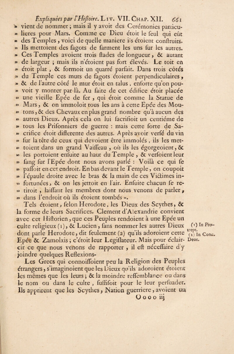 » vient de nommer ; mais il y avoir des Ceremonies particu- » lieres pour-iVIars. Comme ce Dieu étoit le feul qui eût w des Temples , voici de quelle maniéré ils étoient conftruits. Ils mettoient des fagots de farment les uns lûr les autres. » Ces Temples avoient trois ftades de longueur, ôc autant » de largeur ; mais ils n étoient pas fort élevés. Le toit en » étoit plat , & formoit un quarré parfait. Dans trois côtés » du Temple ces murs de fagots étoient perpendiculaires > » ôc de fautre côté le mur étoit en talus , enforte qu’on pou- » voit y monter par la. Au faîte de cet édifice étoit placée une vieille Epée de fer , qui étoit comme la Statue de 35 Mars, ôc on immoloit tous les ans à cette Epée des Mou- 35 tons, ôc des Chevaux en plus grand nombre qu’à aucun des 95 autres Dieux. Après cela on lui facrifîoit un centième de » tous les Prifonniers de guerre : mais cette forte de Sa- w crifice étoit differente des autres. Après avoir verfé du vin » fur la tête de ceux qui dévoient être immolés , ils les met- 85 toient dans un grand Vaifleau , on ils les égorgeoient, ôc 85 les portoient enfuite au haut du Temple , & verfoient leur 85 fang fur l’Epée dont nous avons parlé : Voilà ce qui fe 85 paflbit en cer endroit. En bas devant le Temple, on coupoit 85 i’épaule droite avec le bras ôc la main de ces Viêtimes in- 85 fortunées, ôc on les jettoit en Fait. Enfuite chacun fe re- 85 tiroit , laiffant les membres dont nous venons de parler p 03 dans l’endroit où ils étaient tombés'». Tels étoient, félon Hérodote, les Dieux des Scythes, ôc la forme de leurs Sacrifices. Clement d’Alexandrie convient avec cet Hiftorien, que ces Peuples rendoient à une Epée un culte religieux (i), ôc Lucien, fans nommer les autres Dieux (0 dont parle Hérodote, dit feulement (2) qu’ils adoroient cette Epée ôc Zamolxis; c’étoitleur Legiflateur. Mais pour éclair- Deor, cir ce que nous venons de rapporter , il eft néeefîaire d’y joindre quelques Reflexions- Les Grecs qui connoiffoient peu la Religion des Peuples étrangers, s’imaginoient que les Dieux qu’ils' adoroient étoient les mêmes que les leurs ; ôc la moindre reflemblance ou dans’ le nom ou dans le culte , fuffifoit pour le leur perfuader. Ils apprirent que les Scythes, Nation guerriere, avoient um Ü O O O iij