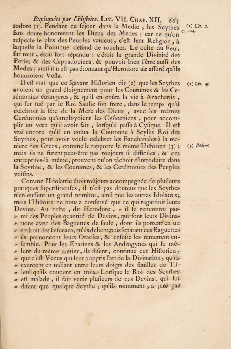 3,- rodote (i). Pendant ce fejour dans la Medie , les Scythes fans doute honorèrent les Dieux des Medes ; car ce qu on ^ refpeâe le plus des Peuples vaincus, c’eft leur Religion, à laquelle la Politique défend de toucher. Le culte du Feu ^ fur tout , étoit fort répandu : c’étoit la grande Divinité des Perfes & des Cappadociens, & pouvoir bien l’être aufli des Medes ; ainfi il n eft pas étonnant qu’Herodote ait affûré qu’ils honoroient Vefta. Il eft vrai que ce fçavant Hiftorien dit (2) que les Scythes ^voient un grand éloignement pour les Coutumes & les Cé¬ rémonies étrangères, ôc qu’il en coûta la vie à Anacharfis qui fut tué par le Roi Saulie fon frere, dans le temps qu’il celebroit la fête de la Mere des Dieux , avec les mêmes Cérémonies qu’employoient les Cyriceniens 5 pour accom¬ plir un vœu qudl avoir fait , lorfqu’il pafla à Cyfique. Il eft vrai encore qu’il en coûta la Couronne à Scylès Roi des^ Scythes y pour avoir voulu celebrer les Bacchanales à la ma¬ niéré des Grecs 5 comme le rapporte le même Hiftorien (3) ; mais ils ne furent peut-être pas toujours fi difficiles y & ces entrepriles-là même, prouvent qu’on tâchoitd’introduire dans la Scythie, & les Coutumes, & les Cérémonies des Peuples voifins. Comme ridolatrie étoit toujours accompagnée de^ plufieurs» pratiques fuperftitieufes , il neft pas douteux que les Scythes n’en eulTent un grand nombre, ainfi que les autres Idolâtres; mais THiftoire ne nous a confervé que ce qui regardoit leurs Devins. Au refte , dit Hérodote , ce il fe rencontre par- 3» mi ces Peuples quantité de Devins, qui dont leurs Divina^ » dons avec des Baguettes de faule , dont ils portent'en un'^ » endroit des faifeeaux,qu’ils delient;puis feparant ces Baguettes^ » ils prononcent leurs Oracles, ôc enfuite les> remettent en- » femble. Pour les Enariens ôc les Androgynes qui fe mê- » lent du même métier , ils difent, continue cet Hiftorien que c’eft Venus qui leur a appris l’art de la Divination, qu’ils> » exercent en mêlant entre leurs doigts des feuilles do* Tii- » leul qu’ils coupent en trois.^ Lorfque le Rot des Scythes*- eft malade , il fait venir plufieurs de ces Devins, qui luh 35 difent que quelque Scythe , qu’ils nomment, a juré paii; (i) . 104^ (i) ILÎV'. 4:- (3) \