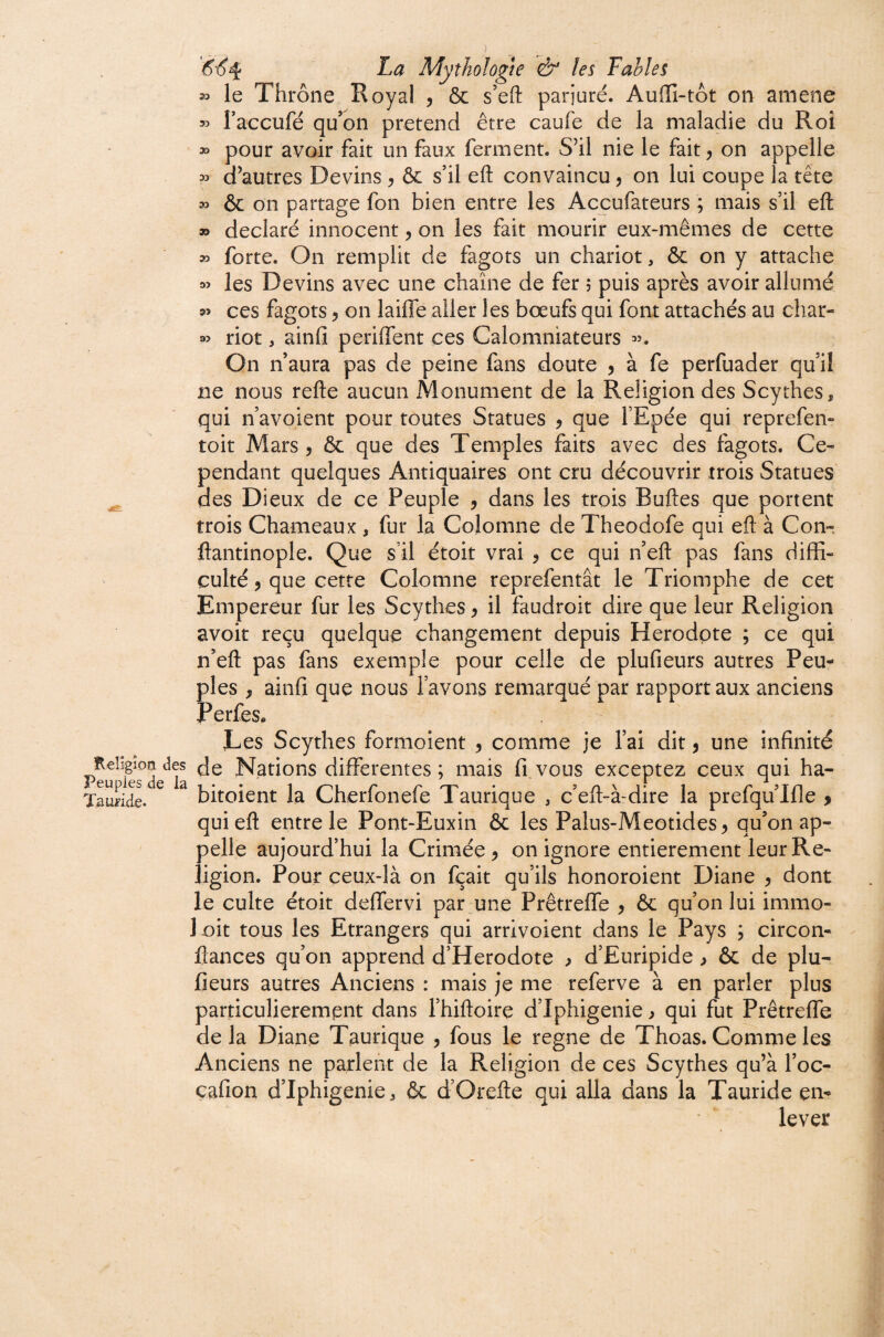 le Thrône Royal , ôc s’eft parjuré. Auffi-tôt on amène » raceufé qu’on prétend être caufe de la maladie du Roi » pour avoir fait un faux ferment. S’il nie le fait, on appelle 53 d’autres Devins ^ ôc s’il efl: convaincu, on lui coupe la tête 33 ôc on partage fon bien entre les Aceufateurs ; mais s’il efl: » déclaré innocent, on les fait mourir eux-mêmes de cette 53 forte. On remplit de fagots un chariot, ôc on y attache 33 les Devins avec une chaîne de fer ; puis après avoir allumé 53 ces fagots, on laiffe aller les bœufs qui font attachés au char- 33 riot, ainfi periffent ces Calomniateurs 35. On n’aura pas de peine fans doute j à fe perfuader qu’il ne nous refte aucun Monument de la Religion des Scythes, qui n’avoient pour toutes Statues ^ que l’Epée qui reprefen- toit Mars 5 ôc que des Temples faits avec des fagots. Ce¬ pendant quelques Antiquaires ont cru découvrir trois Statues ^ des Dieux de ce Peuple , dans les trois Buftes que portent trois Chameaux , fur la Colomne de Theodofe qui efl: à Con- ftantinople. Que s’il étoit vrai ^ ce qui n’efl pas fans diffi¬ culté, que cette Colomne reprefentât le Triomphe de cet Empereur fur les Scythes ^ il faudroit dire que leur Religion avoir reçu quelque changement depuis Herodpte ; ce qui n’efl pas fans exemple pour celle de plufieurs autres Peu¬ ples y ainfi que nous l’avons remarqué par rapport aux anciens Perfes» Les Scythes formoient ^ comme je l’ai dit, une infinité Kelîgîoaaes Nations differentes; mais fi.vous exceptez ceux qui ha- J 6UpicS GG 'L*^ * .1 r P 'T' * ’/L'J* 1 P f\ 'Tauride. bitoieiit la Cherioneie laurique , celt-a'dire la preiqullle > qui efl entre le Pont-Euxin ôc les Palus-Meotides^ qu’on ap¬ pelle aujourd’hui la Crimée ^ on ignore entièrement leur Re¬ ligion. Pour ceux-là on fçait qu’ils honoroient Diane ^ dont le culte étoit deffervi par une Prêtreffe ^ ôc qu’on lui immo- loit tous les Etrangers qui arrivoient dans le Pays ; circon- flances qu’on apprend d’Herodote ^ d’Euripide > ôc de plu¬ fieurs autres Anciens : mais je me referve à en parler plus particulièrement dans l’hifloire d’Iphigenie ) qui fut Prêtreffe delà Diane Taurique , fous le régné de Thoas. Comme les Anciens ne parlent de la Religion de ces Scythes qu’à l’oc- cafion d’Iphigenie, ôc d’Orefle qui alla dans la Tauride en¬ lever