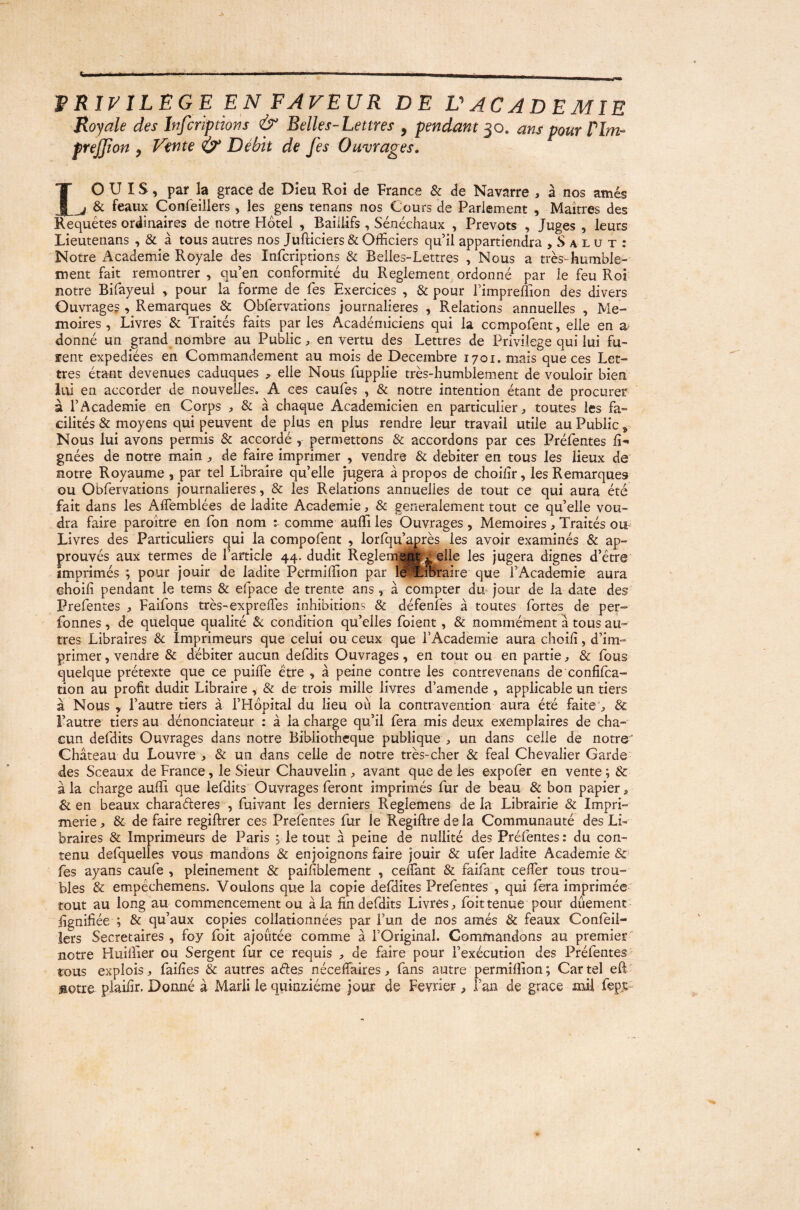 VniJ/lLEGE EN FAVEUR DE VACADEMIE Royale des Infcriptiov.s & Belles-Lettres , pendant ^o, ans pour Pim- frejjion , Vente & Débit de fes Ouvrages, IO U IS, par la grâce de Dieu Roi de France & de Navarre , à nos amés ^ & féaux Confeillers , les gens tenans nos Cours de Parlement , Maîtres des Requêtes ordinaires de notre Hôtel , Baülifs, Sénéchaux , Prévôts , Juges , leurs Lieutenans , & à tous autres nos Jufticiers & Officiers qu’il appartiendra , S a l u t : Notre Academie Royale des Infcriptions & Belles-Lettres , Nous a très-humble¬ ment fait remontrer , qu’en conformité du Reglement ordonné par le feu Roi notre Bifayeui , pour la forme de fes Exercices , & pour l’impreffion des divers Ouvrages, Remarques & Obfervations journalières , Relations annuelles , Mé¬ moires , Livres & Traités faits par les Académiciens qui la compofent, elle en donné un grand nombre au Public, en vertu des Lettres de Privilège qui lui fu- ïent expédiées en Commandement au mois de Décembre 1701. mais que ces Let¬ tres étant devenues caduques , elle Nous fupplie très-humblement de vouloir bien lui en accorder de nouvelles. A ces caufes , & notre intention étant de procurer a l’Academie en Corps , & à chaque Académicien en particulier, toutes les fa¬ cilités & moyens qui peuvent de plus en plus rendre leur travail utile au Public^ Nous lui avons permis & accordé , permettons & accordons par ces Préfentes li-* gnées de notre main , de faire imprimer , vendre & débiter en tous les lieux de notre Royaume , par tel Libraire qu’elle jugera à propos de choilir, les Remarques GU Obfervations journalières, & les Relations annuelles de tout ce qui aura été fait dans les Affemblées de ladite Academie, & généralement tout ce qu’elle vou¬ dra faire paroître en Ton nom : comme auffi les Ouvrages , Mémoires, Traités ou Livres des Particuliers qui la compofent , lorfqu’aj'rès les avoir examinés & ap¬ prouvés aux termes de l’article 44. dudit Reglemi^Melle les jugera dignes d’étre' imprimés ; pour jouir de ladite Permiffion par l^^^oraire que l’Academie aura Ghoili pendant le tems & efpace de trente ans, à compter dm jour de la date des Prefentes , Faifons très-exprelTes inhibitions & défenfes à toutes fortes de per- fonnes, de quelque qualité & condition qu’elles foient, & nommément a tous au¬ tres Libraires &: Imprimeurs que celui ou ceux que l’Academie aura choili, d’im¬ primer , vendre & débiter aucun defdits Ouvrages, en tout ou en partie, & fous quelque prétexte que ce puilTe être , à peine contre les contrevenans de confifea- tion au profit dudit Libraire , & de trois mille livres d’amende , applicable un tiers à Nous , l’autre tiers à l’Hôpital du lieu où la contravention aura été faite , & l’autre tiers au dénonciateur : à la charge qu’il fera mis deux exemplaires de cha¬ cun defdits Ouvrages dans notre Bibliothèque publique , un dans celle de notre' Château du Louvre , & un dans celle de notre très-cher & féal Chevalier Garde des Sceaux de France, le Sieur Chauvelin, avant que de les expofer en vente; & à la charge auffi que lefdits Ouvrages feront imprimés fur de beau & bon papier, & en beaux charaéleres , fuivant les derniers Reglemens de la Librairie & Impri¬ merie, & de faire regiftrer ces Prefentes fur le Regiftredela Communauté des Li¬ braires & Imprimeurs de Paris ; le tout à peine de nullité des Préfentes: du con¬ tenu defquelles vous mandons & enjoignons faire jouir & ufer ladite Academie & fes ayans caufe , pleinement & paifiblement , ceffiant & faifant ceffier tous trou¬ bles & empêchemens. Voulons que la copie defdites Prefentes , qui fera imprimée tout au long au commencement ou à la fin defdits Livres, foittenue pour dûement lignifiée ; & qu’aux copies collationnées par l’un de nos amés & féaux Confèii- îers Secrétaires , foy foit ajoutée comme à l’Original. Commandons au premier' notre Huiffier ou Sergent fur ce requis , de faire pour l’exécution des Préfentes tous explois, failles & autres aétes nécelTaires, fans autre permiffion ; Car tel eR aotre piailir. Donné à Marii le quinziéme jour de Février , l’an de grâce mil fepj--