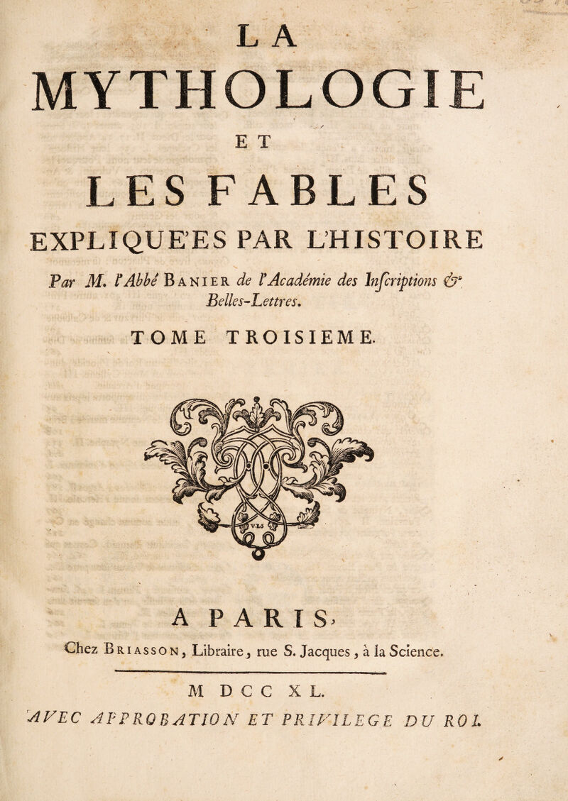 L A MYTHOLOGIE E T LES FABLES EXPLIQUEES PAR L’HISTOIRE Par M. P Abbé B a nier de l’Académie des înfcriptions (b''. Belles-Lettres. TOME TROISIEME. A PARIS. Chez Briasson, Libraire, rue S. Jacques, à la Science. M D C C XL. AVEC APPROBATION ET PRIVILEGE DU RO L