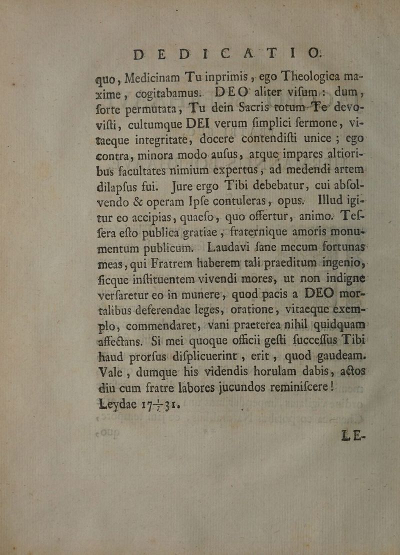 DEDIGCA TI quo, Medicinam Tu inprimis ;. ego Theologica ma- xime, cogitabamus. DEO aliter. vifam:. dum, forte permütata ; Tu dein Sacris totum- Fe devo- vifi, cultumque DEI verum fimplici fermone; vi- taeque integritate, docere cóntendifti unice ; ego: contra, minora modo. aufus, atque; impares altiori- bus facultates nimium expertüs ; ad medendi artem: dilapfus fui. Jureergo Tibi debebatur, cui abfol- vendo & operam Ipfe contuleras, opus; lllud igi- tur eo accipias, quaefos. quo offertur, animo. Tef- fera efto publica gratiae ; fraternique amoris monu mentum publicum. | Laudavi fane mecum fortunas: meas; qui Fratrem liaberem tali.praeditum ingenio; ficque inflituentem vivendi mores, ut non indigne verfaretur eo in munere, quod pacis a DEO mor- talibus. deferendàe leges, oratione, vitaeque éxem- plo, commendaret, Vani praeterea nihil quidquam: affe&ans. Si mei quoque officii gefti. fucceffus Tibi: haud prorfus difplicuerint , erit ,; quod gaudeam. Vale , dumque his videndis horulam dabis; actos. diu cum fratre labores jucundos reminiícere !- Leydae 177-31.