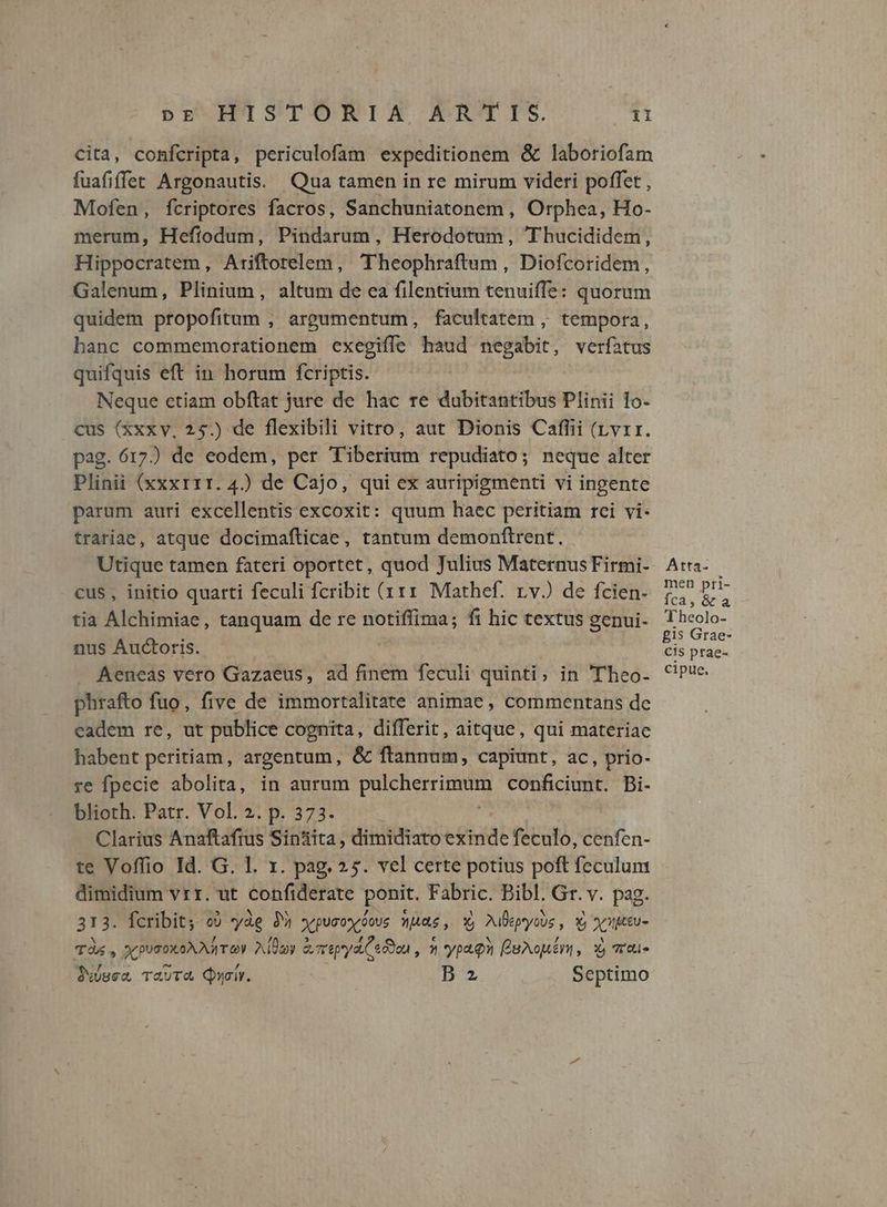 cita, confcripta, periculofam expeditionem & laboriofam fuafiffet Argonautis. Qua tamen in re mirum videri poffet , Mofen, fcriptores facros, Sanchuniatonem , Orphea, Ho- merum, Heftodum, Pindarum, Herodotum, Thucididem, Hippocratem, Ariftorelem, Theophraftum , Diofcoridem, Galenum, Plinium, altum de ea filentium tenuiffe: quorum quidem propofitum ; argumentum, facultatem , tempora, hanc commemorationem cxegiffe haud negabit, verfatus quifquis eft in horum fcriptis. Neque etiam obftat jure de hac re dubitantibus Plinii 1o- cus (xxxv, 25.) de flexibili vitro, aut Dionis Cafflii (rvrr. pag. 617) de eodem, per Tiberium repudiato; neque alter Plinii (xxxr11. 4.) de Cajo, qui ex auripigmenti vi ingente parum auri excellentis excoxit: quum haec peritiam rci vi- trariae, atque docimafticae, tantum demonftrent. Utique tamen fateri oportet, quod Julius Maternus Firmi- cus, initio quarti feculi fcribit (111 Mathef. rvJ de fcien- tia Alchimiae, tanquam de re notiffima; fi hic textus genui- nus Auctoris. Aeneas vero Gazaeus, ad finem feculi quinti, in Theo- phrafto fuo, five de immortalitate animae , commentans de eadem re, ut publice cognita, differit, aitque, qui materiae habent peritiam, argentum, & ftannum, capiunt, ac , prio- re fpecie abolita, in aurum p conficiunt. Bi- blioth. Patr. Vol. 2. p. 373. Clarius Anaftaftus Sin'ita, dildhanie ead feculo, cenfen- te Voffio Id. G. l. x. pag, 25. vel certe potius poft feculum dimidium vrr. ut confiderate ponit. Fabric. Bibl. Gr. v. pag. 313. fcribit; o) yàg 39 ypucoyóous wuac, X, Mlepycus , Y oy ueu- TÀ , x pusoxoAAATO Adday &mepya eon , ^ 'yptQn eXouéni, X, 701» ixisea TauT& Quoi. B2 Septimo Atta- men pri- fca, & a «P beolo- £1s Grae- Cis ptae- cipue.