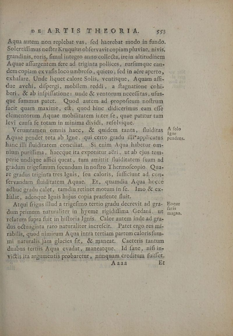 DE ARTIS TIBEORIA ss Aqua autem non replebat vas, fed haerebat modo in fundo. Solertifíimus nofter K ruquius obferyavit copiam pluviae, nivis, grandinis, roris, fimul integro anno collecta, irein altitudinem Aquae affurgentem fere ad triginta pollices, rurfumque ean- dem copiam ex vafís loco umbrofo , quieto , fed in aére aperto, exhalare. Unde liquet calore Solis, ventisque, Aquam affi- due avchi, difpergi, mobilem. reddi, a ftagnatione cohi- beri, &amp; ab infpiffatione: unde &amp; ventorum neceffitas , ufus- que fummus patet. Quod autem. ad. propofitum noftrum facit quam maxime, eft, quod hinc .didicerimus eam effe elementorum Aquae mobilitatem inter fe, quae patitur tam levi caufa fe totam in minima dividi, refolvique. Verumtamen omnis haec,. &amp; quidem tanta,. fluiditas Aquae pendet tota ab Igne, qui certo gradu illitapplicatus hanc illi fluiditatem conciliat, |Si enim Aqua habetur. om- nium puriffima, haecque ita exponitur a&amp;ri, ut ab cjus tem- perie undique affici queat, tum amittit fluiditatem fuam ad gradum trigefimum fecundum in noftro Thermofcopio. Qua- fervandam Bdtuem Aquae. Et, quamdiu Aqua hocce adhuc gradu calet, tamdiu retinet motum in fe. Imo &amp; ex- .hàlat, adeoque Ignis hujus copia praefente fluit. Atqui frigus illud a trigefimo tertio gradu decrevit ad gra- dum primum. naturaliter in hyeme rigidiffima Gedani, ut relatum fupra fuit in hiftoria Ignis. Calor autem inde.ad gfa- dus octuaginta raro naturaliter increícit. Patet ergo res mi- rabilis, quod nimirum Aqua intra tertiam partem calorisfum- mi naturalis jam glacies fit, &amp;&amp; maneat. Caeteris tantum duabus tertiis Aqua cvadat, maneatque. Id fane, nifi in» vicis ita argumentis probarctur , nunquam. creditum fuiffet. T | Aaaa Et A folo [gne pendens. Eoque fatis magno,