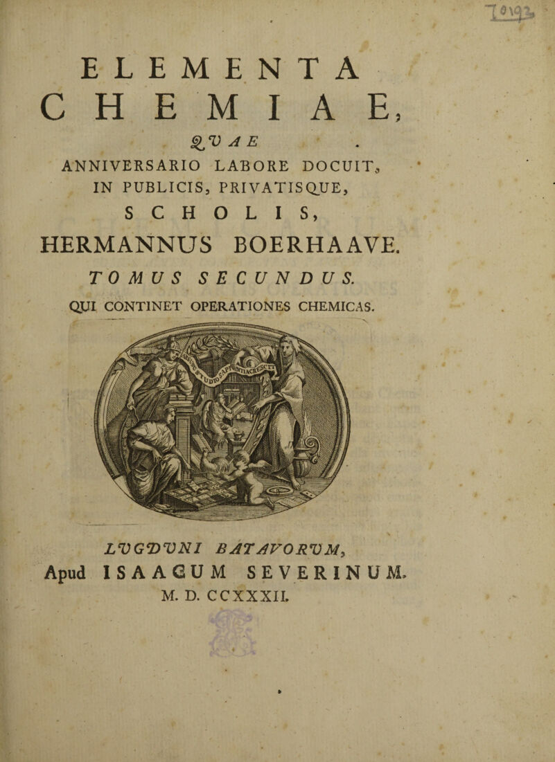 ELEMENTA CHEMIAE, A E ANNIVERSARIO LABORE DOCUIT, IN PUBLICIS, PRIVATISQUE, SCHOLIS, HERMANNUS BOERHAAVE. TOMUS SECUNDUS. QUI CONTINET OPERATIONES CHEMICAS. LVGWNI BATAVORVM, Apud ISAAGUM SEVERINUM,