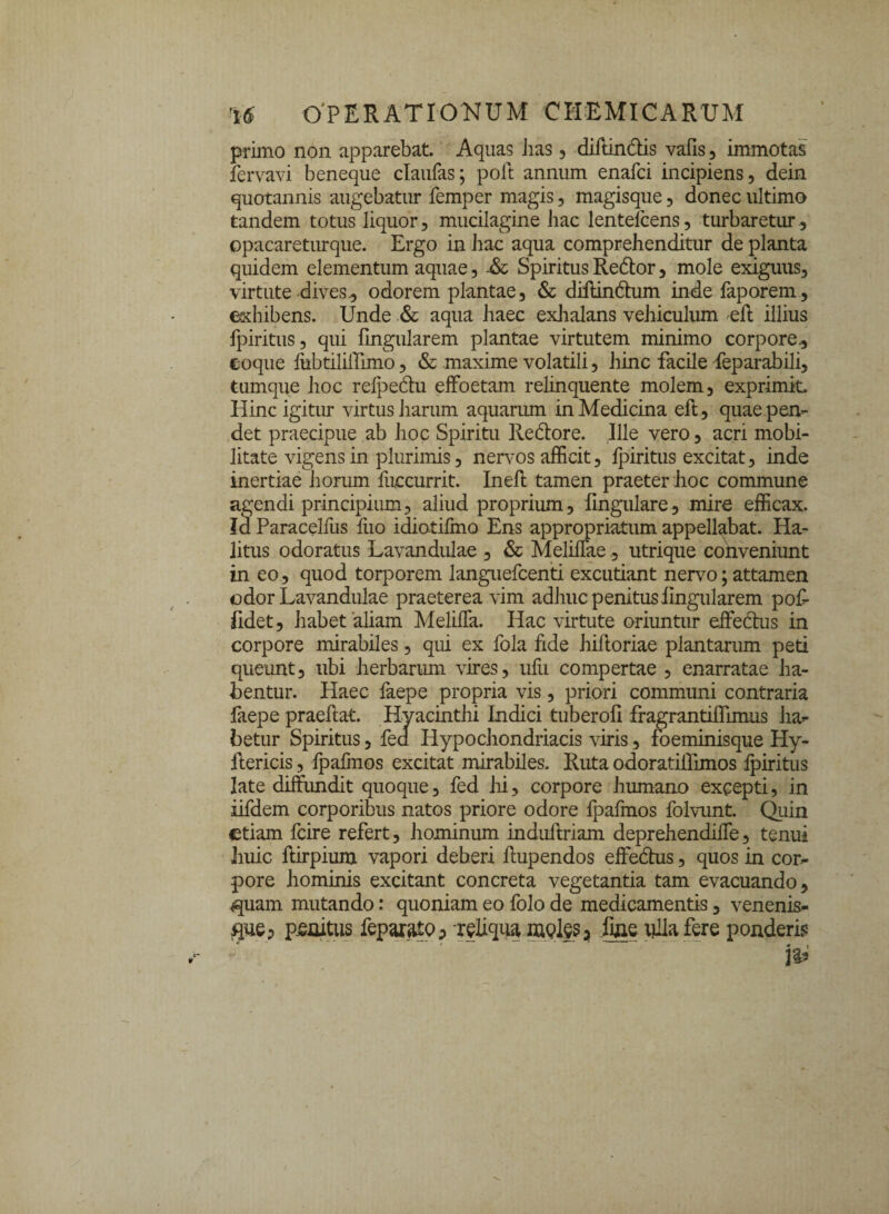 OPERATIONUM CHEMICARUM primo non apparebat. Aquas Jias, diftindlis vafis , immotas fervavi beneque claufas; poft annum enafci incipiens, dein quotannis augebatur femper magis, magisque, donec ultimo tandem totus liquor, mucilagine hac lentelcens, turbaretur , opacareturque. Ergo in hac aqua comprehenditur de planta quidem elementum aquae, -& Spiritus Redtor, mole exiguus, virtute dives, odorem plantae, & diftindtum inde faporem, exhibens. Unde & aqua haec exhalans vehiculum eft illius fpiritus, qui fingularem plantae virtutem minimo corpore, coque fubtililTimo, & maxime volatili, hinc facile feparabili, tumque hoc relpedhi elfoetam relinquente molem, exprimit Hinc igitur virtus harum aquarum in Medicina eft, quae pen¬ det praecipue ab hoc Spiritu Redtore. Ille vero, acri mobi¬ litate vigens in plurimis, nervos afficit, fpiritus excitat, inde inertiae horum fuccurrit. Ineft tamen praeter hoc commune agendi principium, aliud proprium, lingulare, mire efficax. Id Paracelfus fuo idiotifino Ens appropriatum appellabat. Ha¬ litus odoratus Lavandulae , & Meliffae, utrique conveniunt in eo., quod torporem languefcenti excutiant nervo; attamen odor Lavandulae praeterea vim adhuc penitus lingularem pof fidet, habet'aliam MelilTa. Hac virtute oriuntur effectus in corpore mirabiles, qui ex fola fide hiRoriae plantarum peti queunt, ubi herbarum vires, ufu compertae , enarratae ha¬ bentur. Haec faepe propria vis, priori communi contraria faepe praeftat. Hyacinthi Indici tuberoli fragrantiffimus ha¬ betur Spiritus, fed Hypochondriacis viris, foeminisque Hy- ftericis, fpafmos excitat mirabiles. Ruta odoratiffimos fpiritus late diffundit quoque, fed hi, corpore humano excepti, in iifdem corporibus natos priore odore fpafmos folvunt. Quin etiam fcire refert, hominum induftriam deprehendiffe, tenui huic ftirpium vapori deberi ftupendos effedhis, quos in cor¬ pore hominis excitant concreta vegetantia tam evacuando, <quam mutando: quoniam eo folo de medicamentis, venenis- fiue* penitus feparatQ;» reliqua meles* fine ulla fere ponderis -■ ...  ' .. &