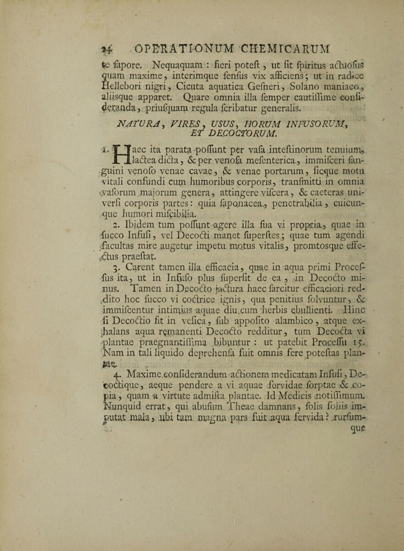 te lapore. Nequaquam : fieri poteft , ut fit fpiritus actuofus quam maxime, interimque fenfus vix alliciens; ut in radice HeJlebori nigri, Cicuta aquatica Gefneri, Solano maniaco,, aliisque apparet. Quare omnia illa femper cautillime conii- demanda, priufquam regula fcribatur generalis. NATURA, VIRUS, USUS, HORUM INFUSORUM,, ET DECOCTORUM. i. T |aec ita parata poliunt per vafa inteftinorum tenuium, jTXiaftea di&a, &per venola mefentericu, immifceri fan- guini venofo venae cavae, & venae portarum, ficque motu vitali confundi cum humoribus corporis, tranfmitti in omnia vvaforurn majorum genera, attingere vifcera, & caeteras uni- verfi corporis partes: quia faponacea., penetrabilia, cuicun¬ que humori mifcibifia. 2. Ibidem tum poliunt cigere illa liia vi propria, quae in fucco Infufi, vel DecoHi manet liiperftes; quae tum agendi •facultas mire augetur impetu motus vitalis, promtosque eite- Ttus praellat. 3. Carent tamen illa efficacia, quae in aqua primi Procefi fus ita, ut in Infufo plus fuperfit de ea, in Decodlo mi¬ nus. Tamen inDecodo fudnra haec farcitur efficaciori red¬ dito hoc fucco vi coftrice ignis, qua penitius folvuntur, &c immifcentur intimius aquae diu,cum herbis ebullienti. Hinc ii Decodtio fit in vefica, fub appofito alambico, atque ex¬ halans aqua remanenti Decodlo redditur , tum Decodla vi plantae praegnantilfima .bibuntur : ut patebit PracelTu i).. Nam in tali liquido deprehenfa fuit omnis fere poteftas plan- . va 4. Maxime.confiderandtnn actionem medicatam Infufi, Do 'codtique, aeque pendere a vi aquae fervidae forptae ,& co¬ pia , quam a virtute admifta plantae. Id Medicis motilTimurru Nunquid errat, qui abuliim Theae damnans, folis foliis im¬ putat mala, aibi tam magna pars fuit .aqua fervida? .rurfum- ;. que