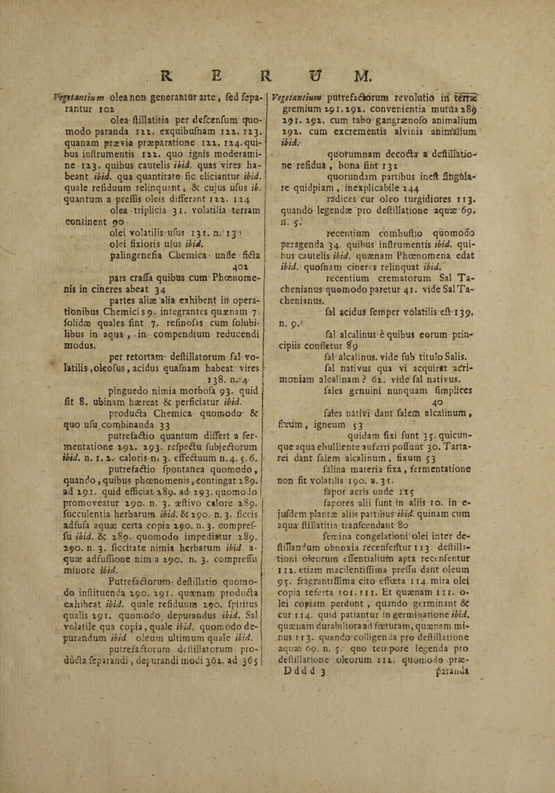 Vastantium o!ea non generantor arte, fedfepa- rantur 102 olea ftillatifia per defcenfum quo¬ modo paranda 122. exquibufnam 122. 113. quanam praevia praeparatione 122. 124.qui¬ bus inilrumentis 122. quo ignis moderami¬ ne 1x3. quibus cautelis/i/i. quas vire3 ha¬ beant ibid. qua quantitate fic eliciantur ibid. quale reliduum relinquant, &: cujus ufus ib. quantum a preffis oleis differant 122. 124 olea triplicia 31. volatilia terram continent 90 olei volatilis-ufus 131. n/13 ’ olei fixioris ufus ibid. palingenefia Chemica* unde fidla 401 pars craffa quibas cunr Phaenome¬ nis in cineres abeat 34 partes aliae alia exhibent in opera¬ tionibus Chemicisp. integrantes quaenam 7. folidae quales fint 7. refinofas cum folubi- libus in aqua , in compendium reducendi modus. per retortam deflillatorum fal vo¬ latilis ,okofus, acidus quafnam habeat vires 138. n. 4- pinguedo nimia morbofa 93. quid fit 8. ubinam haereat 5c perficiatur ibid. produda Chemica quomodo & quo ufu combinanda 33 putrefadio quantum differt a fer- mentatione 291. 293. refpedu fubjedorum ibid. n. 1. 2. caloris m 3. effeduum n.4.5.6. putrefadio fpontanea quomodo, quando,quibus phaenomenis,contingat 289. ad 291. quid efficiat 289. ad-293. quomodo promoveatur 290. n. 3. ceftivo calore 289. fucculentia herbarum ibid. &290. n. 3. ficcis adfufa aquae certa copia 290. n. 3. compref- fu ibid. & 289. quomodo impediatur 289. 290. n. 3. ficcitate nimia herbarum ibid a- quae adfuffione ninva 190. n. 3. cemprdfu minore ibid. Putrefadorum - deflillatio quomo¬ do inflituenda 290. 291. quacnam produda e-xhiheat ibid. quale refiduum 290. fpiritus qualis 291. quomodo, depurandus ibid. Sal volatile qua copia, quale ibid. quomodo de¬ purandum ibid oleum ultimum quale ibid. putrefadorum ddliliatorum pro¬ duda feparandi, dejurandi modi 3O2. ad 3 <3 5 Vegetantium putrefadorum revolutio iii t£me gremium 291.292. convenientia mutila 289 291. 292. cum tabo gaflgrsenofo animalium 292. cum excrementis alvinis animalium ibid.- quorumnam decoda a deftillatio- ne refidua , bona fint 132 quorundam partibus ineft fihgfila- re quidpiam, inexplicabile 244 radices cur oleo turgidiores 113, quando legendae pro deftillatione aquse 69. recentium combuftio quomodo peragenda 34. quibus inftrumentis ibid. qui¬ bus cautelis ibid. quaenam Phaenomena edat ibid. quofnam cineres relinquat ibid. recentium crematorum Sal Ta- chenianus quomodo paretur 41. videSalTa- chenianus. fal acidus femper volatilis eff 139. n. 9.>‘ fal alcalinus e quibus eorum prin¬ cipiis confletur 89 fal alcalinus. vide fub titulo Salis, fal nativus qua vi acquirat adri- moniam alc-alinam? 62. vide fal nativus. fales genuini nunquam fimplices 40 fales nativi dant falerft alcalinum , firum , igneum 53 quidam fixi funt 3 j. quicun¬ que aqua ebulliente auferri poffUnt 30. Taria- rei dant falem alcalinum, fixum 53 falina materia fixa , fcrmentatione non fit volatilis 190. b. 31. fapor acris unde 115 fapores alii funt in aliis 10. in c- jufdem plantae aliis partibus ibid. quinam cum aqua- ftillatitia tranfcendant 80 femina congelationi olei inter de- ffiUandum obnoxia recenfentur 113. deftilla- tioni oleorum tfientialiufn apta recenfentur 112. etiam macilentiffima preffu dant oleum 9j. fragrantiffima cito effeeta 114. mira olei copia referta toi. 111. Et quaenam 11 r. o- lei copiam perdunt , quando germinant & cur 114. quid patiantur in germinatione ibid. quaenam durabiliora ad fceturam, quaenam mi¬ nus ti 3. quando colligenda pro defl illatione aquae. 69. n. 5. quo tempore legenda pro deflillatione oleorum 112, quomodo prae- D d d d 3 faunda 1