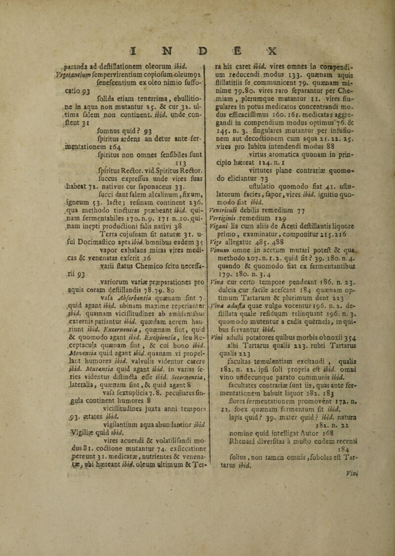 . pamia ad deftillationem oleorum ibid. Vegetantium fempervirentium copiofum oleum9i fenefcentium ex oleo nimio fufifo- catio 93 folida etiam tenerrima, ebullitio* ne in aqua non mutantur 25. & cur 31. ul¬ tima falem non continent, ibid. unde con¬ flent 31 fomnus quid? 93 fpiritus ardens an detur ante fer- mentationem 164 fpiritus non omnes fenfibiles funt 113 fpiritus Redlor. vid.Spiritus Reftor. fuccus expreffiis unde vires fuas habeat 71. nativus cur faponaceus 33. fucci dant falem alcalinum, fixum, igneum 53. lade; rcfinam continent 136. qua methodo tindluras praebeant ibid. qui¬ nam fermentabiles 170. n. 9. 171. n., 10. qui¬ nam inepti produdioni falis nativi 38 Terra cujufnam fit naturae 31. u- fui Docimaftico apta ibid. 'omnibus eadem 35 vapor exhalans miras vires medi¬ cas & venenatas exferit 16 varii flatus Chcmico fcitu necefla- rii 93 variorum variae praeparationes pro aquis coram deftillandis 78.79. 80 vafa Abforbentia qusenam fint 7. quid agant ibid. ubinam maxime repcriantar ibid. quasnam viciffitudines ab ambientibus externis patiantur ibid. qusedam aerem hau¬ riunt ibid. Excernentia, qusenam fint, quid & quomodo agant ibid. Excipientia, fea Re¬ ceptacula quaenam fint , & cui bono ibid. Moventia quid agant tbid. quanam vi propel¬ lant humores ibid. valvulis videntur carere ibid. Mutantia quid agant ibid. in varias fe¬ ries videntur diftindla efle ibid, Secernentia, lateralia, qusenam fint,& quid agant8 vafa fextuplicia 7.8. peculiares fin- gula continent humores 8 viciffitudines juxta anni tempora 93. aetates ibid. vigilantium 2qua abundantior ibid Vigiliae quid tbid. vires acuendi & volatilifandi mo¬ dus 31. co&ione mutantur 74. exficcatione pereunt 31. medicatae, nutrientes & venena- t»s, ubi hsereant ibid, oleum ultimum & Ter- ra his caret ibid. vires omnes in compendi¬ um reducendi modus 133. quaenam aquis ftillatitiis fe communicent 79. quaenam mi¬ nime 79,80. vires raro feparantur per Che¬ miam , plerumque mutantur n. vires fiu- gulares in potus medicatos concentrandi mo¬ dus efficaciffimus 160.16r. medicatas aggre¬ gandi in compendium modus optimus 76. & 145. n. 3. lingulares mutantur per infufio- nem aut decodionem cum aqua 21. 22. 25. vites pro lubitu intendendi modus 88 virtus aromatica quonam in prin¬ cipio haereat 124. n. 1 virtutes plane contrariae quomo¬ do eliciantur 73 uftulatio quomodo fiat 41. uftu- latorum facies, fapor, vires ibid. ignitio quo¬ modo fiat ibid. Ventriculi debilis remedium 77 Vertiginis remedium 129 Vigani lis cum aliis de Aceti deflillantis liquere primo, examinatur,componitur215.216 Vigo allegatur 485. 488 Vinum omne in acetum mutari poteft & qua. methodo 207.n. r.2. quid fit? 39. 180.n.4. quando & quomodo fiat ex fermentantibus 179. 180. n. 3.4 Vina cur certo tempore pendeant 186. n. 23. dulcia cur facile acefcant 184 qusenam op.- timum Tartarum & plurimum dent 223 Vina aduflct quae vulgo vocentur 196. n. i. de- fiillata quale refiduum relinquant 196. n. 3. quomodo mutentur a cadis querneis, in qui¬ bus fervantur ibid. vini adufti potatores quibus morbis obnoxii 3 54 albi Tartarus qualis 223. rubri Tartarus qualis 223 facultas temulentiam excitandi , qualis 182. n. 22. ipfi foli propria eft ibid. omni vino undecunque parato communis ibid. facultates contrariae funt iis, quas ante fer- mentationem habuit liquor 182. 183 flores fermeDtationem promovent 172. n. n. foex quaenam fermentum fit ibid. lapis quid? 39. .mater quid? ibid. natura 182. n. 22 nomine quid inteiligat Autor 168 •Rhenani diverfitas a mullo eodem recenti 184 folius ,non tamen omnis ,foboks eft Tar¬ tarus ibid. Vini