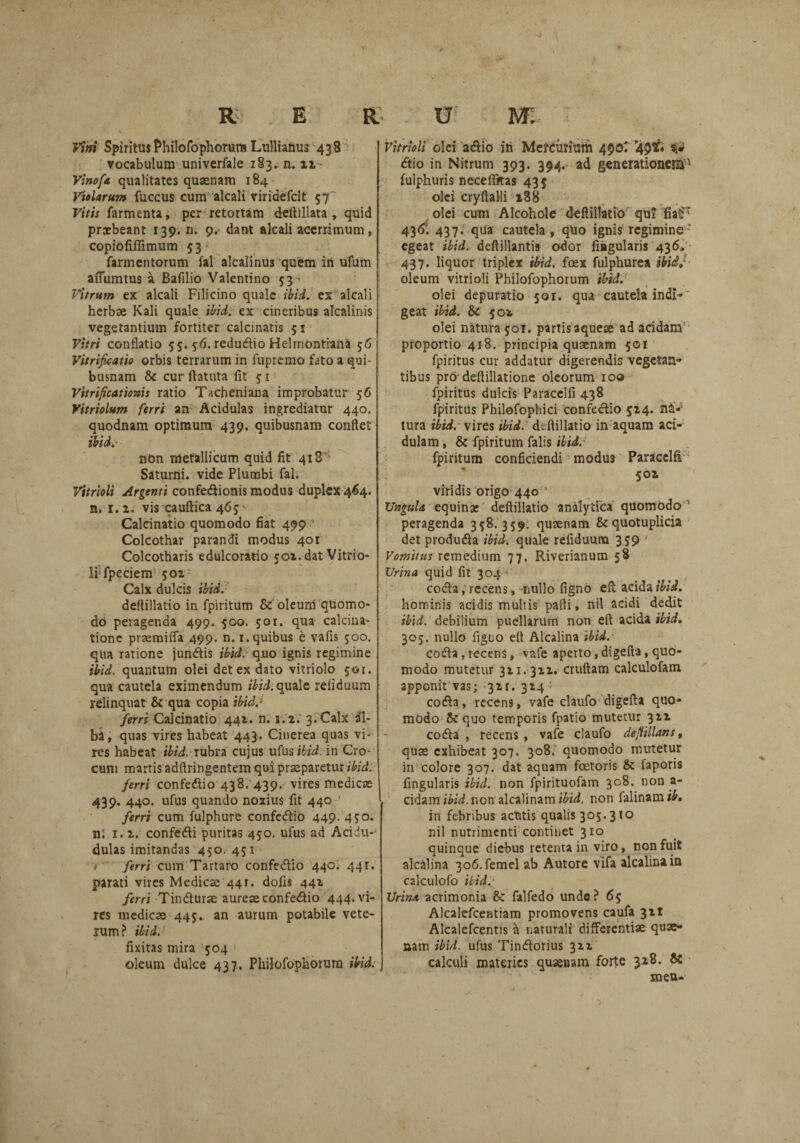 Vini Spiritus Philofophorum Lullianus 438 vocabulum univerfale 183. n. 22 Vinoft qualitates quaenam 184 Violarum fuccus cum alcali viridefcit 57' Vitis farmenta, per retortam deftillata , quid praebeant 139. ri. 9. dant alcali acerrimum, copiofifiimum 53 ; farmentorum fal alcalinus quem in ufum aiTumtus a Bafilio Valentino 53 • Vitrum ex alcali Filicino quale ibid. ex alcali herbae Kali quale ibid. ex cineribus alcalinis vegetantium fortiter calcinatis 51 Vitri conflatio 55. 56. redudtio Helmontiana 56 Vitrifoatie orbis terrarum in fupremo fato a qui¬ busnam & cur ftatuta iit 51 Vitrificationis ratio Tacheniana improbatur 56 Vitriolum ferri an Acidulas ingrediatur 440. quodnam optimum 439. quibusnam conflet ibid. nbn metallicum quid iit 418' Saturni, vide Plumbi fal. Vitrioli Argenti confediionis modus duplex 464. n. 1. 2. vis cauftica 465- Caleinatio quomodo fiat 499 Colcothar parandi modus 401 Colcotharis edulcoratio 501. dat Vitrio¬ li fpeciem 501 Calx dulcis ibid. deflillatio in fpiritum & oleum quomo¬ do peragenda 499. 500. 501. qua calcina- tionc prsemiffa 499. n. 1. quibus e vafis 500. qua ratione jundis ibid. quo ignis regimine ibid. quantum olei det ex dato vitriolo 501. qua cautela eximendum ibid. quale reiiduum relinquat & qua copia ibid.1 ferri Caleinatio 441. n. 1.2. 3. Calx al¬ ba, quas vires habeat 443. Cinerea quas vi¬ res habeat ibid. rubra cujus uflis ibid. in Cro¬ cum martis adftringentem qui praeparetur ibid: ferri confedtio 438. 439. vires medicae 439. 440. ufus quando noxius fit 440 ferri cum fulphure confedtio 449. 450. nl 1.2. confedti puritas 450. ufus ad Acidu-* dulas imitandas 450. 451 1 ferri cum Tartaro confedtio 440. 441. parati vires Medicae 441. dofis 442 ferri Tindturae aureae confedtio 444. vi¬ res medicae 445. an aurum potabile vete¬ rum? ibid. fixitas mira 504 oleum dulce 437. Philofophorum ibid. Vitrioli olei adiio in Mercurium 490; '49^ dtio in Nitrum 393. 394. ad generationem1 fulphuris necefiftas 435 olei cryftalli 288 olei cum Alcohole deflillatio qui fia£T 436: 437; qua cautela , quo ignis regimine- egeat ibid. deftillantis odor Angularis 436» 437. liquor triplex ibid. foex fulphurea ibidj oleum vitrioli Philofophorum ibid. olei depuratio 50r. qua cautela indi»' geat ibid. Sc 502 olei natura 501. partis aquese ad acidam proportio 418. principia quaenam 501 fpiritus cur addatur digerendis vegetan» tibus prodeftillatione oleorum 100 fpiritus dulcis Paracelfi 438 fpiritus Philofophici confectio 524. na-5 tura ibid. vires ibid. deflillatio in aquam aci¬ dulam , & fpiritum falis ibid. fpiritum conficiendi modu9 Paracelfi 502 viridis origo 440 ' XJnguU equinae deflillatio analytica quomodo 5 peragenda 358.359. qusenam &quotuplicia det produdta ibid. quale refiduum 359 Vomitus remedium 77. Riverianum 58 Urina quid fit 304 codta, recens, nullo figno eft: acida ibid. hominis acidis multis pafli, nil acidi dedit ibid. debilium puellarum non eft acida ibid. 305. nullo figuo eft Alcalina ibid. codta, recens, vafe aperto, digefta, quo¬ modo mutetur 321.322, cruftam calculofam apponit vas; 321. 324 > codta, recen9, vafe claufo digefta quo¬ modo & quo temporis fpatio mutetur 322 codta , recens, vafe claufo deflillans, quas exhibeat 307. 308. quomodo mutetur in colore 307. dat aquam fetoris & faporis fingularis ibid. non fpirituofam 308. nou a- cidami&ii. non alcalinam non falinam#. in febribus aetatis qualis 305.310 nil nutrimenti continet 310 quinque diebus retenta in viro, non fuit alcalina 3o6.femel ab Autore vlfa alcalina in calculofo ibid, Urim acrimonia 8c falfedo unde? 65 Alcalefcentiam promovens caufa 321 Alcalefcentis a naturali differentiae quae- aam ibid. ufus Tindorius 322 calculi materies quaenam forte 328. Si snen-