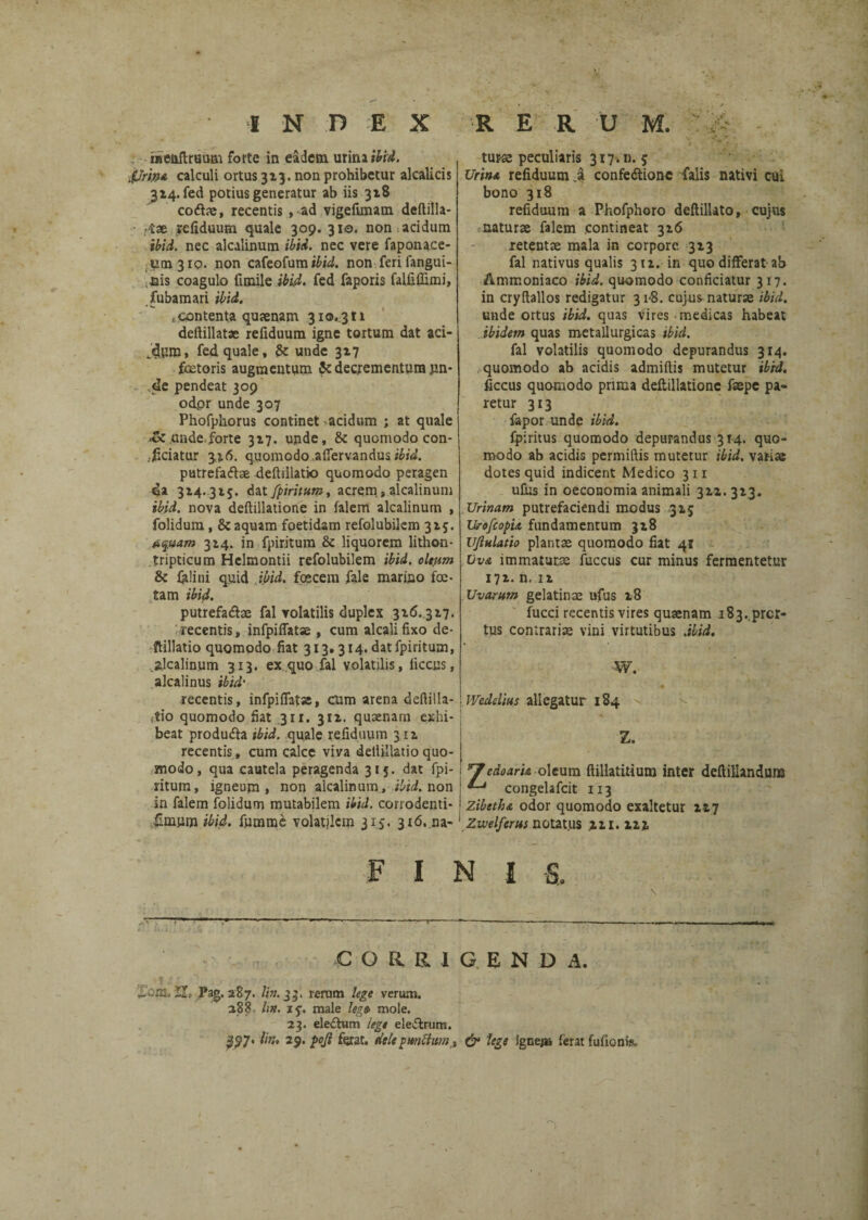 INDEX R ERUM. raeiiftruttm forte in eadem urina ibri. ifJrwi calculi ortus 313. non prohibetur alcalicis 3x4. fed potius generatur ab iis 3x8 codae, recentis , ad vigefimam deflilla- rtae refiduum quale 309. 310. non acidum ibid. nec alcalinum ibid. nec vere faponace- 1101310. non cafeofum i£iJ. non-feri fangui- ,nis coagulo funile ibid. fed faporis falfiffimi, fubamari ibid. intenta qujenam 310. 311 deftillatac refiduum igne tortum dat aci- /dwn, fed quale, & unde 317 faetoris augmentum & decrementum jm- de pendeat 309 odpr unde 307 Phofphorus continet acidum ; at quale unde forte 3x7. unde, & quomodo con¬ sciatur 3x6. quomodo affervandus putrefadae deftiilatio quomodo peragen da 3x4.315. dat fpiritum. acrem,alcalinum ibid. nova deftillatione in falem alcalinum , folidum , & aquam foetidam refolubilcm 3x5. tquam 3x4. in fpiritum & liquorem lithon- tripticum Helmontii refolubilem ibid. oltpm & felini quid ibid. foscem fele marino foe¬ tam ibid. putrefa&ae fal volatilis duplex 3x6. 317. recentis, infpiffatse , cum alcalifixo de¬ ftiilatio quomodo fiat 313.314. dat fpiritum, .alcalinum 313. ex quo fal volatilis, iiccus, alcalinus ibid' recentis, infpiffatse, CUm arena deftilla- itio quomodo fiat 311. 311. quaenarn exhi¬ beat produfta ibid. quale refiduum 311 recentis, cum calce viva dellillatio quo¬ modo, qua cautela peragenda 315. dat fpi¬ ritum, igneum, non alcalinum, ibid. non in falem folidum mutabilem ibid. corrodenti- fimum ibid. fnmme volatilem 315. 316. na¬ turae peculiaris 317. n. 5 Urina refiduum A confediionc falis nativi cui bono 318 refiduum a Phofphoro deftillato, cujus naturae felem contineat 3x6 retentae mala in corpore. 3x3 fal nativus qualis 311. in quo differat ab Anirconiaco ibid. quomodo conficiatur 317. in cryftallos redigatur 31-8. cujus naturae ibid. unde ortus ibid. quas vires medicas habeat ibidem quas metallurgicas ibid. fal volatilis quomodo depurandus 314. quomodo ab acidis admiftis mutetur ibrd. iiccus quomodo prima deftillatione faepe pa¬ retur 313 fepor unde ibid. fpiritus quomodo depurandus 314. quo¬ modo ab acidis permiftis mutetur ibid. varias dotes quid indicent Medico 311 ufns in oeconomia animali 3x1. 3x3. Urinam putrefaciendi modus 315 UrofcopU fundamentum 3x8 Uf hiatio plantae quomodo fiat 41 Uva immaturae fuccus cur minus fermentetur 171. n. ix Uvarum gelatinae ufus 18 fucci recentis vires quaenam i83..prcr- tus contrariae vini virtutibus .ibid, W. Wedelius allegatur 184 Z. cdoarh oleum ftillatitium inter deftillanduns congelafcit 113 zibetha odor quomodo exaltetur 1x7 Zivelferus notatus xxi.ixx FINI S. corrigenda. hens, Pag. 287. Ii». 33. rerum lege verum. 288 lin. 15. male leg» mole. 23. eledtum lege eleiftrum. $$7' 29. poji ferat, delepmftum, & lege ignej» ferat fufionis.