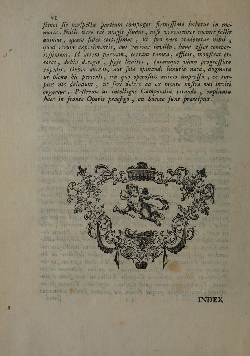 femel fic perfpetla partium compages firmifima babetur. in. me- moria . Nulli vero vei magis fludut , nifi «ocbementer memet fallit animus , quam fidei certi]fimae , ut pro. vero. traderetur. nibil. , quod rerum experimentis, aut vartone 1mvitla , baud. effet comper- rnffimum. Id artem. parvam , certam. tamen , efficit , monfirat. ev- vores , dubia d.tegit , figit. limites ,| tutamque viam progreffuro expedit. Dubia autem, aut fola opinandi luxurie. nata , dogmata ut plena bic periculi , 1ta. quo operofius animo impre[[a , eo zur- pius nos deludunt , ut [eri delere ea ex. mente. noffra vel imviri cogamur .. Poflremo ut. intelligas Compendia. citandi. , explicata baec in. fronte. Operis. praefigo., en. baecce. [unt praecipua